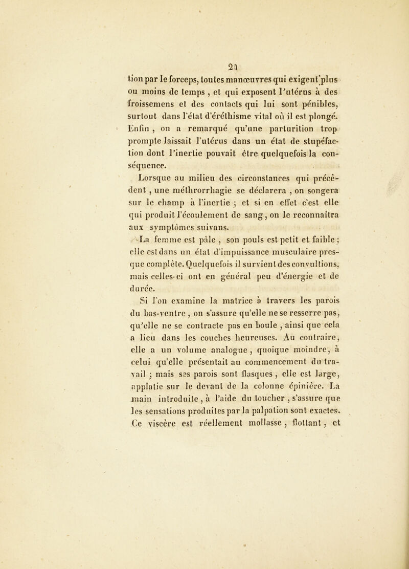 lion par le forceps, toutes manœuvres qui exigent]plus ou moins de temps , et qui exposent Pulërus à des froissemens et des contacts qui lui sont pénibles, surtout dans l’état d’éréthisme vital où il est plongé* Enfin , on a remarqué qu’une parturition trop prompte laissait l’utérus dans un état de stupéfac- tion dont l’inertie pouvait être quelquefois la con- séquence. Lorsque au milieu des circonstances qui précè- dent , une méthrorrhagie se déclarera , on songera sur le champ à l’inertie 3 et si en effet c’est elle qui produit l’écoulement de sang, on le reconnaîtra aux symptômes su i van s. ^La femme est pâle , son pouls est petit et faible ; elle est dans un état d’impuissance musculaire pres- que complète. Quelquefois il survient des convultions, mais celles* ci ont en général peu d’énergie et de durée. Si l’on examine la matrice à travers les parois du bas-ventre , on s’assure qu’elle ne se resserre pas, qu’elle ne se contracte pas en boule , ainsi que cela a lieu dans les couches heureuses. Au contraire, elle a un volume analogue , quoique moindre, à celui qu’elle présentait au commencement du tra- vail 3 mais scs parois sont flasques , elle est large, applalie sur le devant de la colonne épinière. La main introduite , à l’aide du loucher , s’assure que les sensations produites par la palpation sont exactes. Ce viscère est réellement mollasse , flottant, et