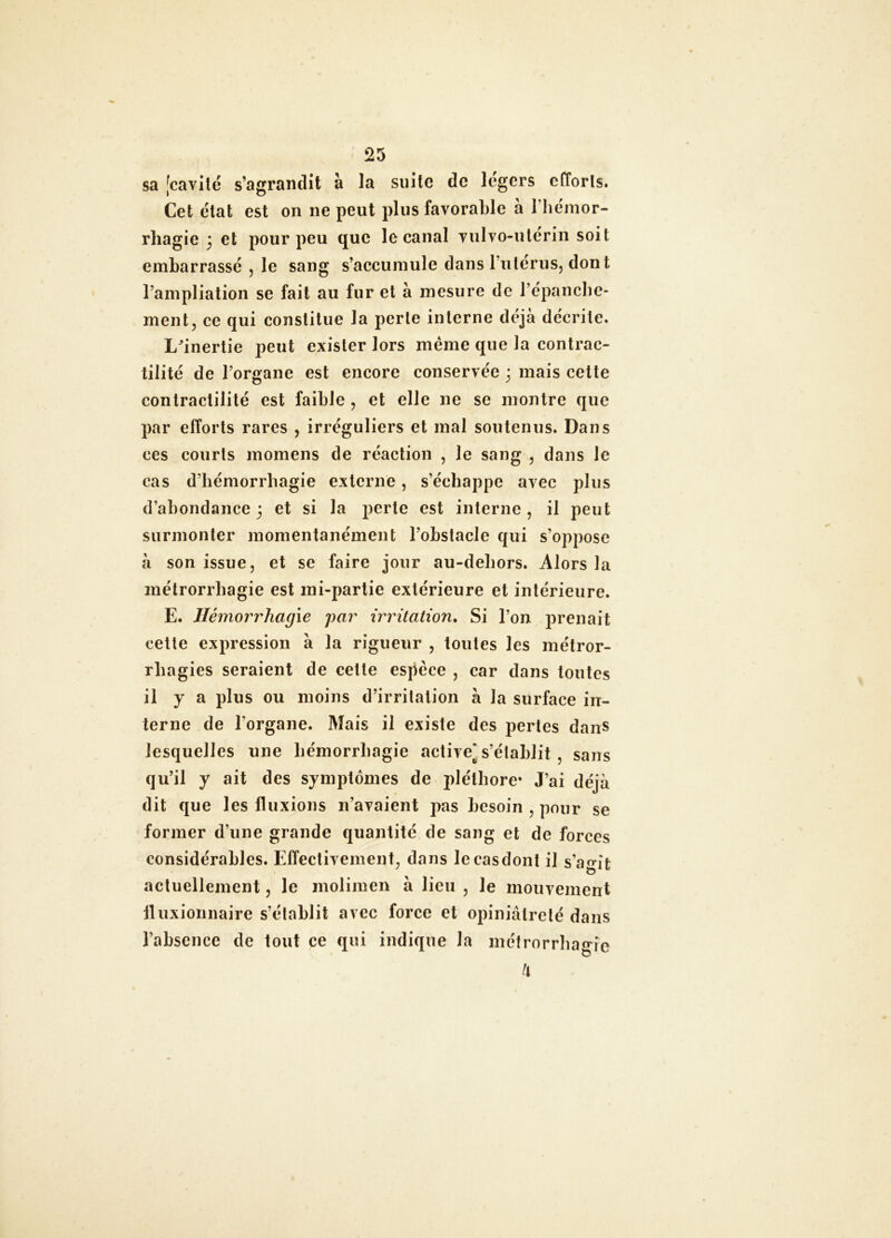 sa [cavité s’agrandît à la siiilc de légers efforts. Cet état est on ne peut plus favorable à Tliémor- rliagie 3 et pour peu que le canal vulvo-ulerin soit embarrassé , le sang s’accumule dans ruterus, dont l’ampliation se fait au fur et à mesure de répancbc- ment, ce qui constitue la perte interne déjà décrite. L^inertie peut exister lors même que la contrac- tilité de l’organe est encore conservée 3 mais cette contractilité est faible , et elle ne se montre que par efforts rares , irréguliers et mal soutenus. Dans ces courts momens de réaction , le sang , dans le cas d’hémorrhagie externe, s’échappe avec plus d’abondance 3 et si la perte est interne , il peut surmonter momentanément l’obstacle qui s’oppose à son issue, et se faire jour au-debors. Alors la métrorrbagie est ini-parlie extérieure et intérieure. E. Hémorrhagie par irritation. Si l’on prenait celle expression à la rigueur , toutes les métror- rbagies seraient de celle espèce , car dans toutes il y a plus ou moins d’irritation à la surface in- terne de l’organe. Mais il existe des pertes dans lesquelles une hémorrhagie active^ s’établit , sans qu’il y ait des symptômes de pléthore* J’ai déjà dit que les fluxions n’avaient pas besoin , pour se former d’une grande quantité de sang et de forces considérables. Effectivement, dans lecasdont il s’agit actuellement, le inolimen à lieu , le mouvement iluxionnaire s’établit avec force et opiniâtreté dans l’absence de tout ce qui indique la métrorrbagie