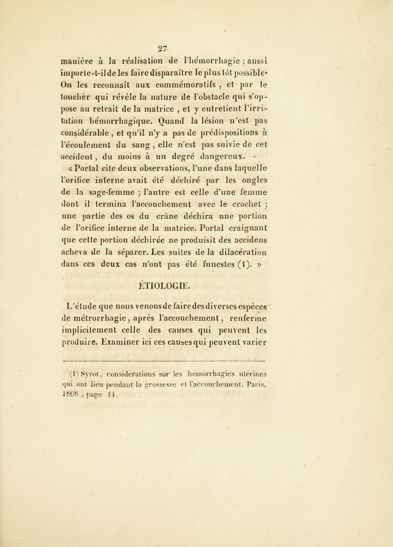 maniéré à la réalisation de riic'morrliagie 3 aussi, imporle-t-ilde les faire disparaître le plus loi possible* On les reconnaît aux cominéinoralifs , et par le loucher qui révèle la nature de l’obstacle qui s’op- pose au retrait de la matrice , et y entretient l’irri- tation hémorrhagique. Quand la lésion n^est pas considérable , et qu’il n’y a pas de jirédispositions à l’écoulement du sang , elle n’est pas suivie de cet accident, du moins à un degré dangereux. • <i Portai cite deux observations, l’une dans laquelle l’orifice interne avait été déchiré par les ongles de la sage-femme 3 l’autre est celle d’une femme dont il termina l’accouchement avec le crocliet 3 une partie des os du crâne déchira une portion de l’orifice interne de la matrice. Portai craignant que cette portion déchirée ne produisit des accidens acheva de la séparer. Les suites de la dilacération dans ces deux cas n’ont pas été funestes (1). » LTIOLOGÎK. L’élude que nous venons de faire des diverses espèces de métrorrhagie, après raccouchemenl, renferme implicitement celle des causes qui peuvent les produire. Examiner ici ces causes qui peuvent varier (I) Syrot, consitléralioiis sur les liémorrhagies utérines <(ui ont lieu pemlant la grossesse et raccoudieiueiit. Paris, 1808 , page fi.