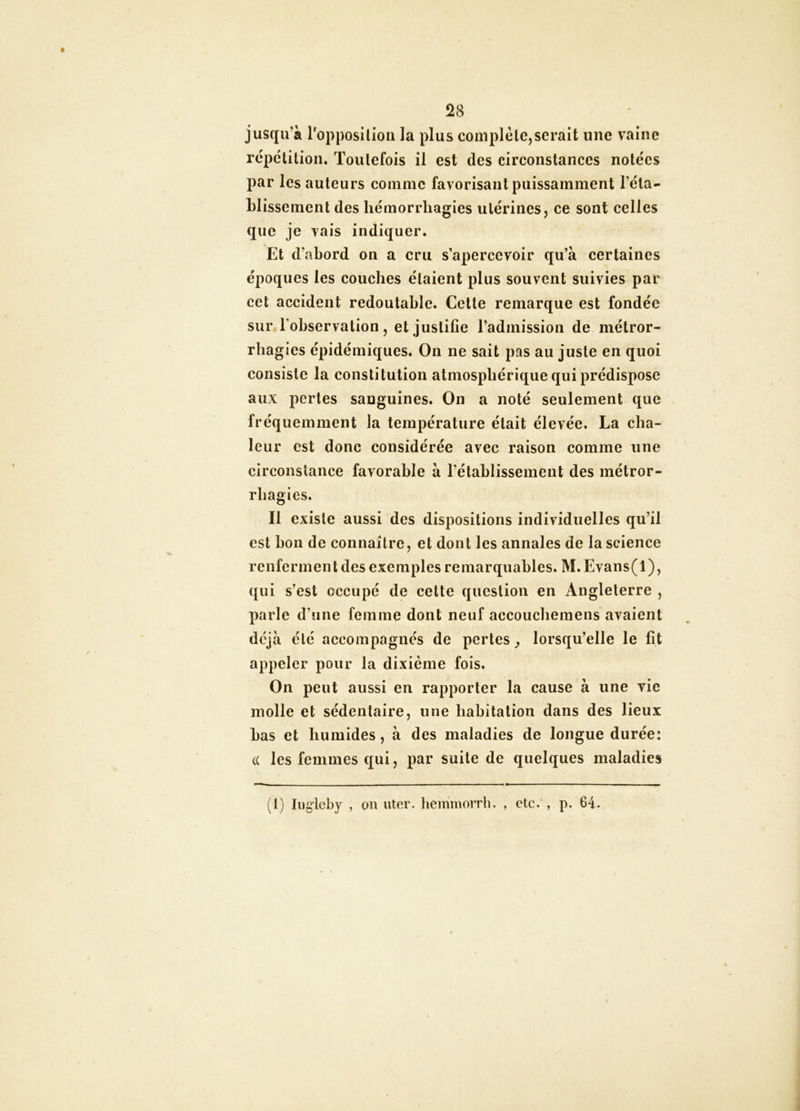 28 jusqirà roppositioii la plus complète,serait une vaine répétition. Toutefois il est des circonstances notées par les auteurs comme favorisant puissamment réta- blissement des hémorrhagies utérines, ce sont celles que je vais indiquer. Et d’abord on a cru s’apercevoir qu’à certaines époques les couches étaient plus souvent suivies par cet accident redoutable. Celte remarque est fondée sur l'observation, et justifie l’admission de inétror- rliagies épidémiques. On ne sait pas au juste en quoi consiste la constitution atmosphérique qui prédispose aux pertes sanguines. On a noté seulement que fréquemment la température était élevée. La cha- leur est donc considérée avec raison comme une circonstance favorable à l’établissement des métror- rhagics. Il existe aussi des dispositions individuelles qu’il est bon de connaître, et dont les annales de la science renferment des exemples remarquables. M. Evans(l), qui s’est occupé de cette question en Angleterre , parle d’une femme dont neuf accoucheinens avaient déjà été accompagnés de pertes y lorsqu’elle le fit appeler pour la dixième fois. On peut aussi en rapporter la cause à une vie molle et sédentaire, une habitation dans des lieux bas et humides, à des maladies de longue durée: (( les femmes qui, par suite de quelques maladies