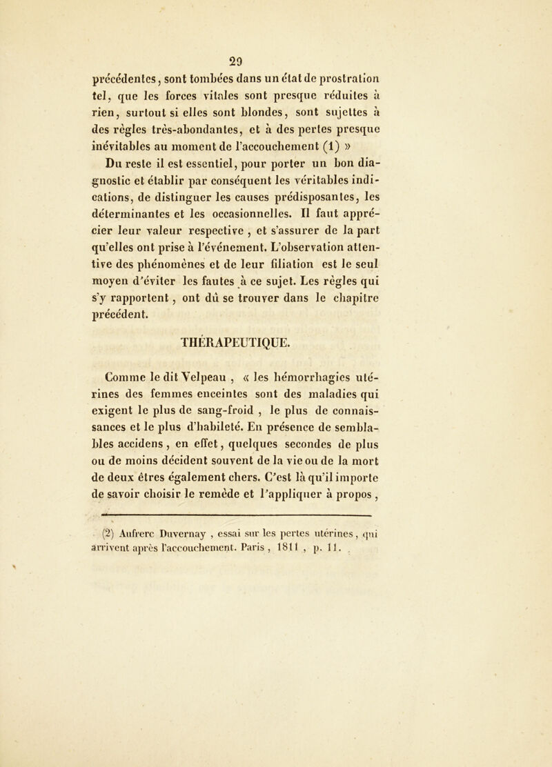 29 precedentes, sont tombées dans un étal de prostration tel, que les forces vitales sont presque réduites h rien, surtout si elles sont blondes, sont sujettes h des règles très-abondantes, et h des pertes presque inévitables au moment de raccouchement (1) » Du reste il est essentiel, pour porter un bon dia- gnostic et établir par conséquent les véritables indi- cations, de distinguer les causes prédisposantes, les déterminantes et les occasionnelles. Il faut appré- cier leur valeur respective , et s’assurer de la part qu’elles ont prise à l’événement. L’observation atten- tive des phénomènes et de leur filiation est le seul moyen d’éviter les fautes à ce sujet. Les règles qui s’y rapportent, ont dû se trouver dans le chapitre précédent. THÉRAPEUTIQUE. Comme le dit Velpeau , « les hémorrhagies uté- rines des femmes enceintes sont des maladies qui exigent le plus de sang-froid , le plus de connais- sances et le plus d’habileté. En présence de sembla- bles accidens , en effet, quelques secondes de plus ou de moins décident souvent de la vie ou de la mort de deux êtres également chers. C’est là qu’il importe de savoir choisir le remède et l’appliquer à propos , (2) Aufrerc Duvernay , essai sur les pertes utérines, t]ni