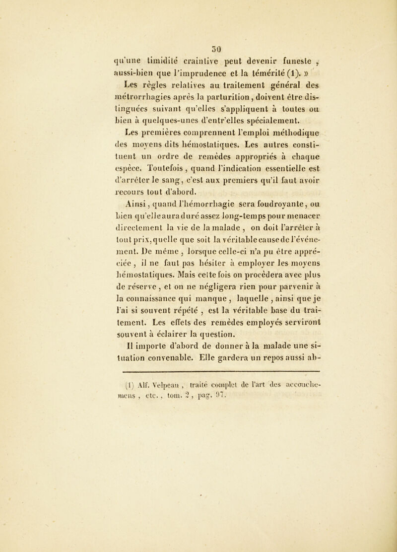 qu’une timidilc crainlivc peut devenir funeste ^ iussi-I)ien que l'imprudence et la témérité (1). » Les règles relatives au traitement général des mélrorrhagies après la parlurilion, doivent être dis- tinguées suivant qu’elles s’appliquent à toutes ou hieii à quelques-unes d’entr’elles spécialement. Les premières comprennent l’emploi méthodique des moyens dits hémostatiques. Les autres consti- tuent un ordre de remèdes appropriés à chaque espèce. Toutefois , quand l’indication essentielle est d’arrêter le sang, c’est aux premiers qu’il faut avoir recours tout d’ahord. x\insi, quand l’hémorrhagie sera foudroyante, ou Lien qu’elle aura duré assez long-temps pour menacer directement la vie de la malade , on doit l’arrêter à tout prix, quelle que soit la véritable cause de l’événe- ment. De même , lorsque celle-ci n’a pu être appré- ciée , il ne faut pas hésiter à employer les moyens liémostatiques. Mais celte fois on procédera avec plus de réserve , et on ne négligera rien pour parvenir à la connaissance qui manque , laquelle , ainsi que je l’ai si souvent répété , est la véritable hase du trai- tement. Les effets des remèdes employés serviront souvent à éclairer la question. Il importe d’abord de donner à la malade une si- tuation convenable. Elle gardera un repos aussi ah- (l) Atf. Velpeau , traité complet de l’art des accouche- mciis , etc. , tom. 2 , pag. 97.
