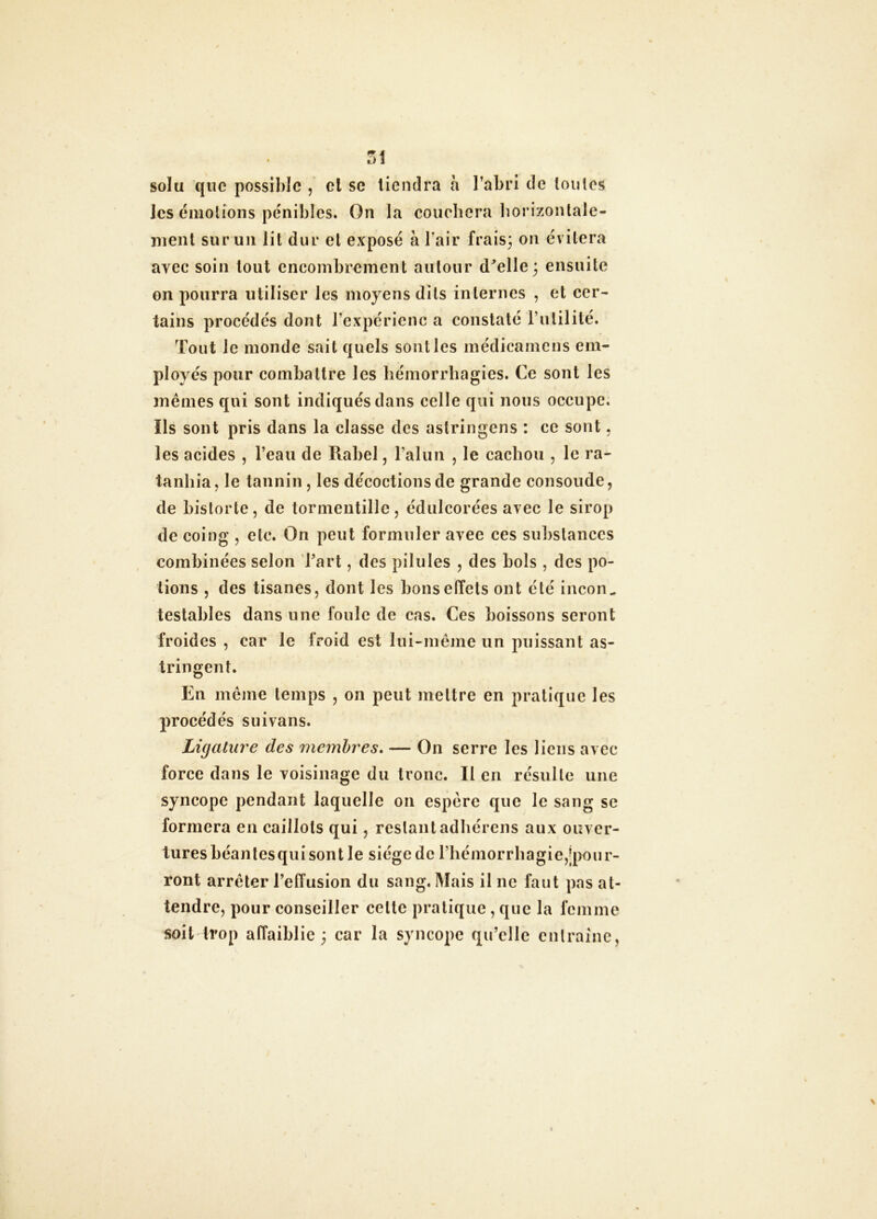TA solu que possible , cl se tiendra a l’abri de loulcs les émotions pénibles. On la couchera liorizontale- ment sur un lit dur et exposé à l’air frais; on évitera avec soin tout encombrement autour d^elle ; ensuite on pourra utiliser les moyens dits internes , et cer- tains procédés dont l’expériciic a constaté l’utilité. Tout le monde sait quels sont les inédicamens em- ployés pour combattre les liémorrbagies. Ce sont les mêmes qui sont indiqués dans celle qui nous occupe. Ils sont pris dans la classe des aslringens : ce sont. les acides , l’eau de Rabel, l’alun , le cachou , le ra- tanliia, le tannin, les décoctions de grande consolide, de historié, de tormentille, édulcorées avec le sirop de coing , etc. On peut formuler avee ces substances combinées selon l’art, des pilules , des bols , des po- tions , des tisanes, dont les bons effets ont été incon^ testables dans une foule de cas. Ces boissons seront froides , car le froid est lui-même un puissant as- tringent. En même temps , on peut mettre en pratique les procédés suivans. Ligature des membres» — On serre les liens avec force dans le voisinage du tronc. Il en résulte une syncope pendant laquelle on espère que le sang se formera en caillots qui, restantadbércns aux ouver- tures béanlesqui sont le siège de rhémorrbagie,j|>our- ront arrêter l’effusion du sang. Mais il ne faut pas at- tendre, pour conseiller celle pratique , que la femme soit trop affaiblie ; car la syncope qu’elle enlrainc,