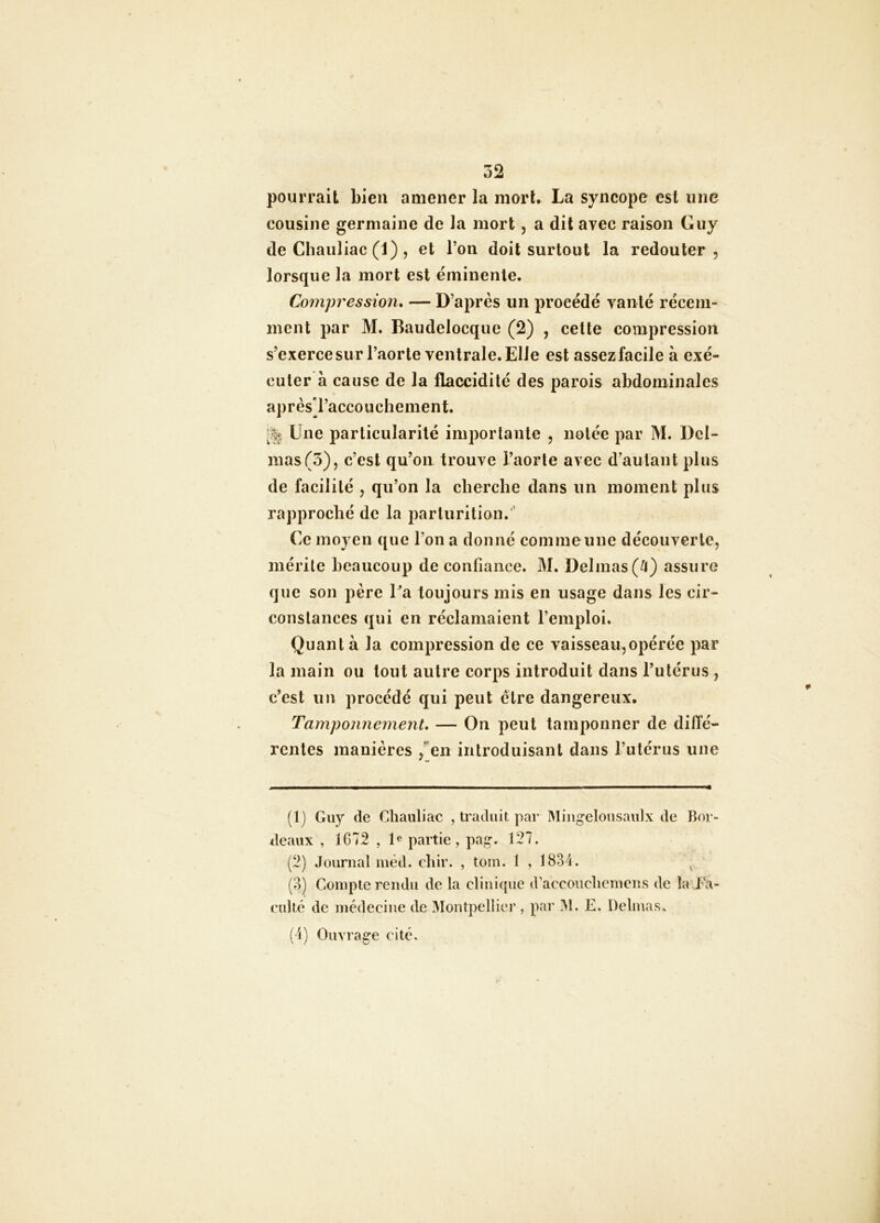 pourrait bien amener la morU La syncope est une cousine germaine de la mort, a dit avec raison Guy de Chauliac (1) , et l’on doit surtout la redouter, lorsque la mort est éminente. Compression, — D’après un procédé vanté récem- ment par M. Baudelocque (2) , cette compression s’exercesur l’aorte ventrale. Elle est assezfacile à exé- cuter à cause de la flaccidité des parois abdominales aprèsTaccouchement. Une particularité importante , notée par M. Del- mas (3), c’est qu’on trouve l’aorte avec d’autant plus de facilité , qu’on la cherche dans un moment plus rapproché de la parturition. ’ Ce moyen que l’on a donné coin me une découverte, mérite beaucoup de confiance. M. Delmas (^l) assure que son père Pa toujours mis en usage dans les cir- constances qui en réclamaient l’emploi. Quant à la compression de ce vaisseau,opérée par la main ou tout autre corps introduit dans l’utérus , c’est un procédé qui peut être dangereux. Tamponnement, — On peut tamponner de diffé- rentes manières ,^en introduisant dans l’utérus une (1) Guy (te Chauliac , traduit par Mingelousaulx de Bor- deaux , 1G72 , P partie, pag. 127. (2) Journal méd. chir. , tom. 1 , 1834. ^ (3) Compte rendu de la clinique d’accouclieniens de la Fa- culté de médecine de 3îontpellier , par M. E. Delmas. (4) Ouvrage cité.