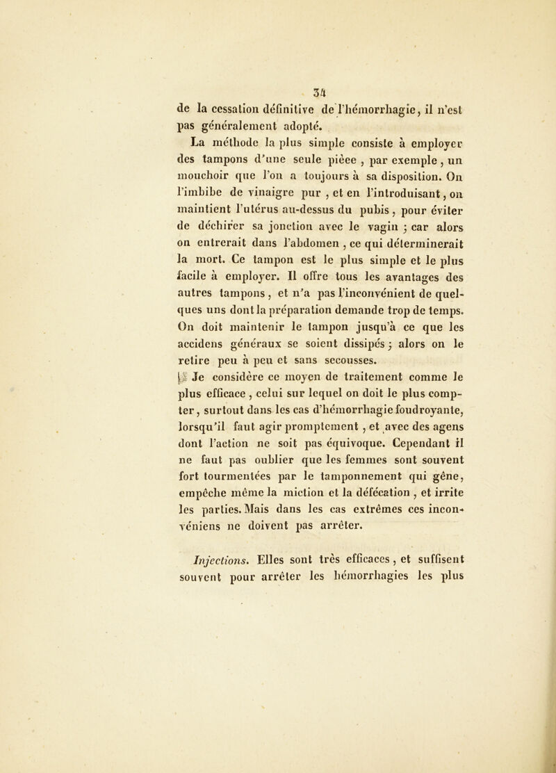 3^ de la cessation définitive de rhémorrhagie, il n’esl pas généralement adopté. La méthode la plus simple consiste à employer des tampons d^une seule pièce , par exemple , un mouchoir que l’on a toujours à sa disposition. On l’imbibe de vinaigre pur , et en l’introduisant, on maintient Futérus au-dessus du pubis , pour éviter de déchirer sa jonction avec le vagin 3 car alors on entrerait dans l’abdomen , ce qui déterminerait la mort. Ce tampon est le plus simple et le ]3lus facile à employer. Il offre tous les avantages des autres tampons , et n^a pas l’inconvénient de quel- ques uns dont la préparation demande trop de temps. On doit maintenir le tampon jusqu’à ce que les accidens généraux se soient dissipés 3 alors on le retire peu à peu et sans secousses. Je considère ce moyen de traitement comme le plus efficace , celui sur lequel on doit le plus comp- ter, surtout dans les cas d’hémorrhagie foudroyante, lorsqufil faut agir promptement , et avec des agens dont l’action ne soit pas équivoque. Cependant 11 ne faut pas oublier que les femmes sont souvent fort tourmentées par le tamponnement qui gène, empêche même la miction et la défécation , et irrite les parties. Mais dans les cas extrêmes ces incon-* véniens ne doivent pas arrêter. Injections. Elles sont très efficaces , et suffisent souvent pour arrêter les hémorrhagies les plus