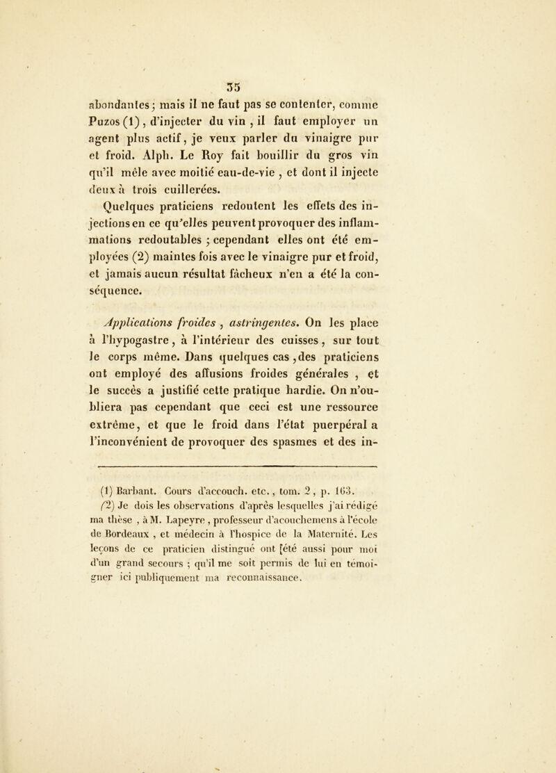 abondantes 3 mais il ne faut pas se contenter, comme Puzos(l), d’injecter du vin , il faut employer un agent plus actif, je veux parler du vinaigre pur et froid. Alpli. Le Roy fait bouillir du gros vin qu’il mêle avec moitié eau-de-vie , et dont il injecte deux à trois cuillerées. Quelques praticiens redoutent les effets des in- jections en ce qu^elles peuvent provoquer des inflam- mations redoutables ; cependant elles ont été em- ployées (2) maintes fois avec le vinaigre pur et froid, et jamais aucun résultat fâcheux n’en a été la con- séquence. Applications froides , astringentes. On les place à l’hypogastre, à l’intérieur des cuisses, sur tout le corps même. Dans quelques cas , des praticiens ont employé des affusions froides générales , et le succès a justifié cette pratique hardie. On n’ou- hliera pas cependant que ceci est une ressource extrême, et que le froid dans l’état puerpéral a l’inconvénient de provoquer des spasmes et des in- (1) Barbant. Cours d’accouch. etc., tom. 2, p. 1()3. f2) Je dois les observations d’après lesquelles j’ai rédigé ma thèse , àM. Lapeyre , professeur d’acoucheiuens à l’école de Bordeaux , et médecin à l’hospice de la Maternité. Les leçons de ce praticien distingué ont [été aussi pour moi d’un grand secours ; qu’il me soit permis de lui en témoi- gner ici publiquement ma rccoimaissance.