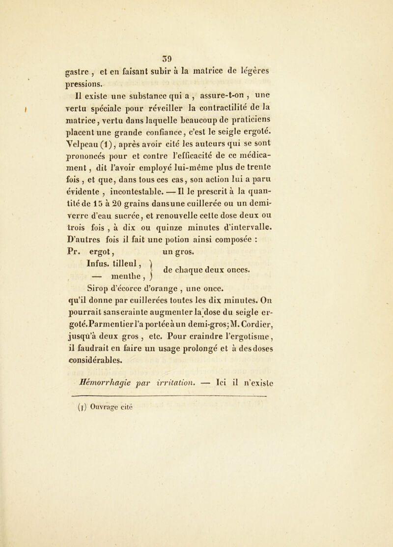 50 gastrc 5 et en faisant subir à la matrice de légères pressions. Il existe une substance qui a , assure-t-on , une vertu spéciale pour réveiller la contractilité de la matrice J vertu dans laquelle beaucoup de praticiens placent une grande confiance, c’est le seigle ergoté. Velpeau (1), après avoir cité les auteurs qui se sont prononcés pour et contre l’efficacité de ce médica- ment , dit l’avoir employé lui-même plus de trente fois , et que, dans tous ces cas, son action lui a paru évidente , incontestable. — Il le prescrit à la quan- tité de 15 à 20 grains dansune cuillerée ou un demi- verre d’eau sucrée, et renouvelle celte dose deux ou trois fois , à dix ou quinze minutes d’intervalle. D’autres fois il fait une potion ainsi composée : Pr. ergot, un gros. Infus. tilleul ? ) , , , , !' de chaque deux onces. — menthe , ; Sirop d’écorce d’orange , une once, qu’il donne par cuillerées toutes les dix minutes. On pourrait sans crainte augmenter ladose du seigle cr- goté.Parmentierl’a porléeàun demi-gros;M.Cordier, jusqu’à deux gros , etc. Pour craindre rergolisine, il faudrait en faire un usage prolongé et à des doses considérables. Hémorrhagie par irritation» — Ici il ivexislc (j) Ouvrage cité