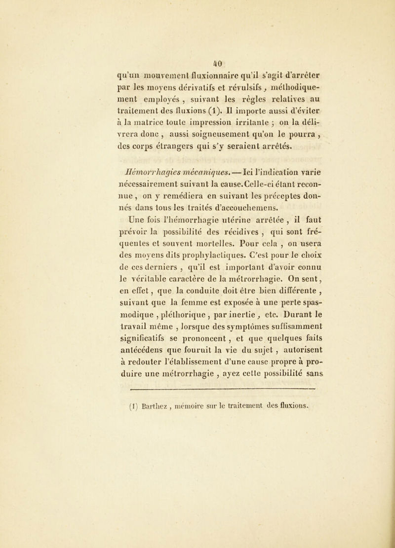 AO qu’au mouvenienl fluxionnairc qu’il s’agit d’arrcter par les moyens dérivatifs et révulsifs ^ mélliodique- ment employés , suivant les règles relatives au traitement des fluxions (1). Il importe aussi d’éviter a la matrice toute impression irritante 3 011 la déli- vrera donc , aussi soigneusement qu’on le pourra , des corps étrangers qui s^y seraient arrêtés. Ilcmorrhagies mécaniques* — Ici rindicatioii varie nécessairement suivant la cause.Celle-ci étant recon- nue , on y remédiera en suivant les préceptes don- nés dans tous les traités d’accouchemens. Une fois l’hémorrhagie utérine arrêtée , il faut prévoir la possibilité des récidives , qui sont fré- quentes et souvent mortelles. Pour cela , on usera des moyens dits prophylactiques. C^est pour le choix de ces derniers , qu’il est important d’avoir connu le véritable caractère de la métrorrhagie. On sent, en effet, que la conduite doit être bien différente , suivant que la femme est exposée à une perte spas- modique , pléthorique , par inertie ^ etc. Durant le travail même , lorsque des symptômes sufh’samment significatifs se prononcent , et que quelques faits antécédens que fournit la vie du sujet , autorisent à redouter rétablissement d’une cause propre à pro- duire une métrorrhagie , ayez cette possibilité sans