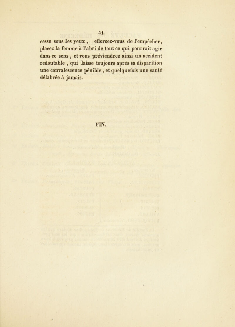 Û1 cesse sous les yeux , efforcez-vous de rempéclicr, placez la femme à l’abri de tout ce qui pourrait agir dans ce sens , et vous préviendrez ainsi un accident redoutable , qui laisse toujours après sa disparition une convalescence pénible, et quelquefois une santé délabrée à jamais.