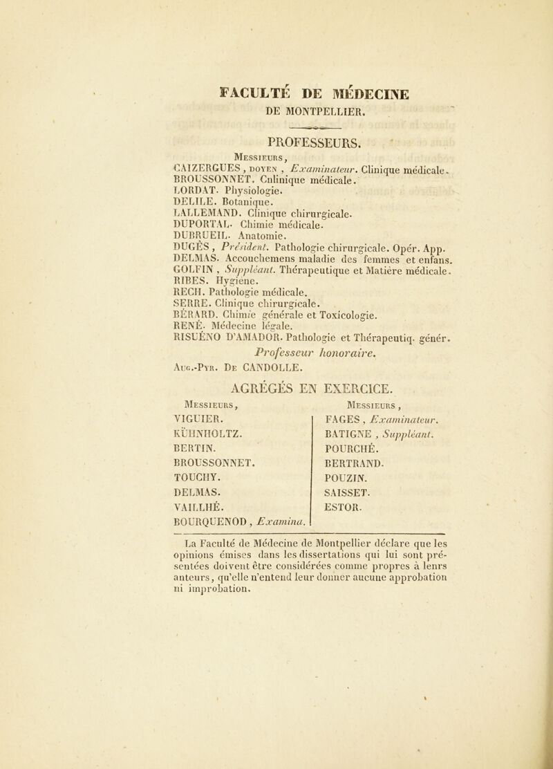 FACULTÉ DE MÉDECINE DE MONTPELLIER. PROFESSEURS. Messieurs, (LUZERGUES , DOYEN , Examinateur. Clinique médicale. BROUSSONNET, Giilinique médicale. LORDAT. Physiologie. DELIEE. Botanique. LALLEMAND. Clinique chirurgicale. DUPORT.\L. Chimie médicale- DÜBRÜEIL- Anatomie. DUGÉS , President. Pathologie chirurgicale. Opér. App. DELMAS. Accouchemens maladie des femmes et enfans. GOLFIN , Suppléant. Thérapeutique et Matière médicale. RIBES. Hygiene. REÇU. Pathologie médicale. SERRE. Clinique chirurgicale. BÉRARD. Chiim’e générale et Toxicologie. RENÉ. Médecine légale. RISüÉNO D’AMADOR. Pathologie et Thérapeutiq. génér. Professeur honoraire, Aug.-Pyr. De CANDOLLE. AGRÉGÉS EN EXERCICE. Messieurs, VIGUÎER. KLTîNnOLTZ. BERTIN. BROUSSONNET. TOUCHY. DELMAS. VAÎLLUÉ. BOL'RQÜENOD , Examina. Messieurs , FAGES , Examinateur. BATIGNE ^ Suppléant. POURCHÉ. BERTRAND. POüZIN. SAISSET. ESTOR. La Faculté de Médecine de Montpellier déclare que les opinions émises dans les dissertations qui lui sont pré- sentées doivent être considérées comme propres à lenrs auteurs, qu’elle n’entend leur donner aucune approbation ni improbation.