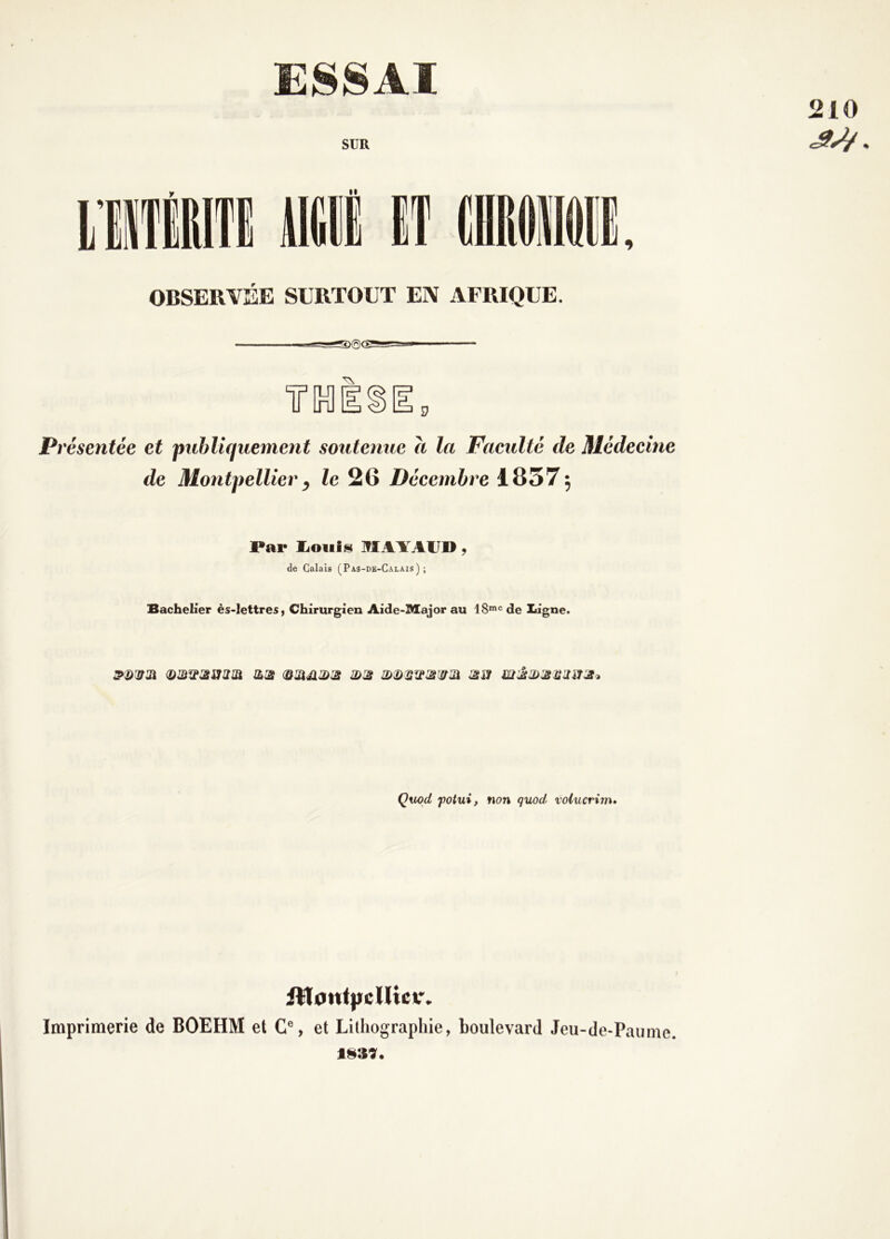 210 ESSAI SUR 9 OBSERVEE SURTOUT EN AFRIQUE. Î7 Présentée et publiquement soutenue a la Faeulté de Médecine de Montpellier y le 26 Décembre 18375 Par liOiiisi MAYAUD, de Calais (Pas-de-Calais); Bachelier ès-Iettres, Chirurgien Aide-lttajor au 18“= de Ligne. <!)mw3iSJ2îa îL3i 3>:s 3SÎ Çuod potui, non quod volucrinu iViontpcUicv. Imprimerie de BOEHM et C% et Lithographie, boulevard Jeu-de-Paume. 1839.