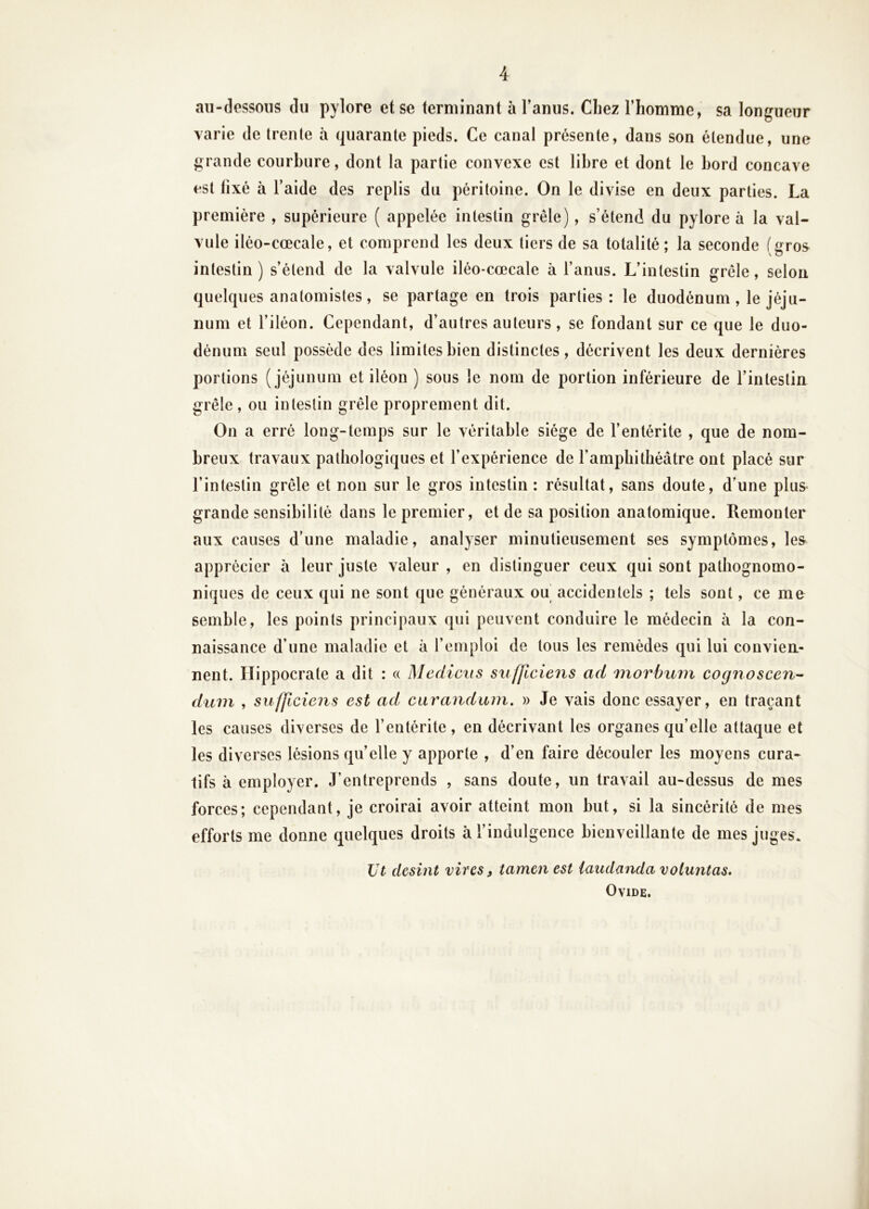 au-dessous du pylore et se terminant à l’anus. Chez l’homme, sa longueur varie de trente à quarante pieds. Ce canal présente, dans son étendue, une grande courbure, dont la partie convexe est libre et dont le bord concave est fixé à l’aide des replis du péritoine. On le divise en deux parties. La première , supérieure ( appelée intestin grêle), s’étend du pylore à la val- vule iléo-cœcale, et comprend les deux tiers de sa totalité; la seconde (gros^ intestin ) s’étend de la valvule iléo-cœcale à l’anus. L’intestin grêle, selon quelques anatomistes, se partage en trois parties: le duodénum, le jéju- num et l’iléon. Cependant, d’autres auteurs, se fondant sur ce que le duo- dénum seul possède des limites bien distinctes, décrivent les deux dernières portions (jéjunum et iléon ) sous le nom de portion inférieure de l’intestin grêle, ou intestin grêle proprement dit. On a erré long-temps sur le véritable siège de l’entérite , que de nom- breux travaux pathologiques et l’expérience de l’amphithéâtre ont placé sur l’intestin grêle et non sur le gros intestin : résultat, sans doute, d’une plus grande sensibilité dans le premier, et de sa position anatomique. Remonter aux causes d’une maladie, analyser minutieusement ses symptômes, le& apprécier à leur juste valeur , en distinguer ceux qui sont pathognomo- niques de ceux qui ne sont que généraux ou accidentels ; tels sont, ce me semble, les points principaux qui peuvent conduire le médecin à la con- naissance d’une maladie et à l’emploi de tous les remèdes qui lui convien.- nent. Hippocrate a dit : « Medicus sufficiens ad 'morbuin cognoscen^ dum , sufficiens est ad carandiim. » Je vais donc essayer, en traçant les causes diverses de l’entérite, en décrivant les organes qu’elle attaque et les diverses lésions qu’elle y apporte , d’en faire découler les moyens cura- tifs à employer. J’entreprends , sans doute, un travail au-dessus de mes forces; cependant, je croirai avoir atteint mon but, si la sincérité de mes efforts me donne quelques droits à l’indulgence bienveillante de mes juges. Ut desint vires ^ tamen est iaudandavoluntas. Ovide.