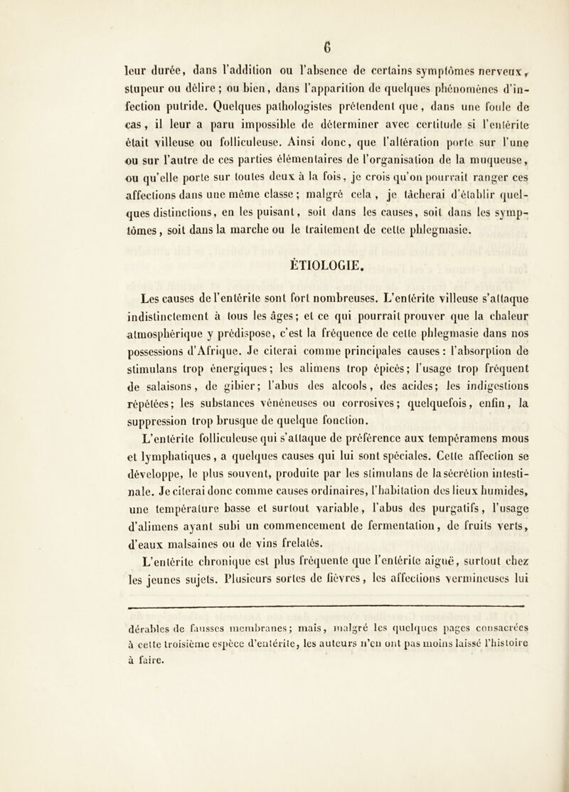 leur durée, dans l’addition ou l’absence de certains symptômes nerveux^ stupeur ou délire; ou bien, dans l’apparition de quelques phénomènes d’in- fection putride. Quelques pathologistes prétendent que, dans une foule de cas, il leur a paru impossible de déterminer avec certitude si l’enlérite était villeuse ou folliculeuse. Ainsi donc, que l’altération porte sur l’une ou sur l’autre de ces parties élémentaires de l’organisation de la muqueuse, ou qu’elle porte sur toutes deux à la fois, je crois qu’on pourrait ranger ces affections dans une meme classe ; malgré cela, je tâcherai d’établir quel- ques distinctions, en les puisant, soit dans les causes, soit dans les symp- tômes, soit dans la marche ou le traitement de cette phlegniasie. ÉTIOLOGIE. Les causes de l’entérite sont fort nombreuses. L’entérite villeuse s’attaque indistinctement à tous les âges; et ce qui pourrait prouver que la chaleur atmosphérique y prédispose, c’est la fréquence de cette phlegmasie dans nos possessions d’Afrique. Je citerai comme principales causes: l’absorption de stimulans trop énergiques; les alimens trop épicés; l’usage trop fréquent de salaisons, de gibier; l’abus des alcools, des acides; les indigestions répétées; les substances vénéneuses ou corrosives; quelquefois, enfin, la suppression trop brusque de quelque fonction. L’entérite folliculeuse qui s’attaque de préférence aux tempéramens mous et lymphatiques, a quelques causes qui lui sont spéciales. Celle affection se développe, le plus souvent, produite par les stimulans de la sécrétion intesti- nale. Je citerai donc comme causes ordinaires, l’habitation des lieux humides, une température basse et surtout variable, l’abus des purgatifs, l’usage d’alimens ayant subi un commencement de fermentation, de fruits verts, d’eaux malsaines ou de vins frelatés. L’enlérite chronique est plus fréquente que l’entérite aiguë, surtout chez les jeunes sujets. Plusieurs sortes de fièvres, les affections vermineuses lui dé râbles (le fausses membranes; mais, malgré les quelques pages consacrées à celte troisième espèce d’eulérile, les auteurs ii’eu ont pas moins laissé l’iiisloire à faire.