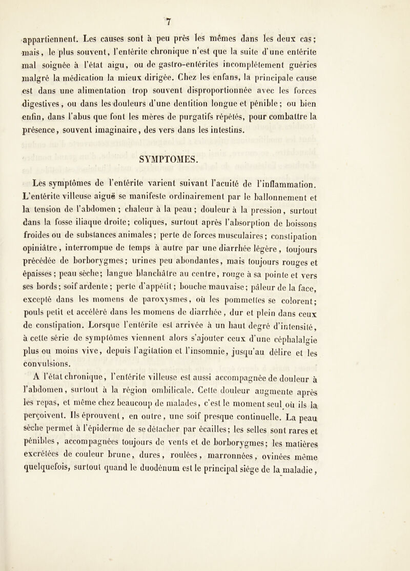 «appartiennent. Les causes sont à peu près les mêmes dans les deux cas; •mais, le plus souvent, l’enlérile chronique n’est que la suite d’une entérite mal soignée à l’état aigu, ou de gastro-entérites incomplètement guéries malgré la médication la mieux dirigée. Chez les enfans, la principale cause est dans une alimentation trop souvent disproportionnée avec les forces digestives, ou dans les douleurs d’une dentition longue et pénible; ou bien enfin, dans l’abus que font les mères de purgatifs répétés, pour combattre la présence, souvent imaginaire, des vers dans les intestins. SYMPTOMES. Les symptômes de l’entérite varient suivant l’acuité de l’inflammation. L’entérite villeuse aiguë se manifeste ordinairement par le ballonnement et la tension de l’abdomen ; chaleur à la peau ; douleur à la pression, surtout dans la fosse iliaque droite; coliques, surtout après l’absorption de boissons froides ou de substances animales ; perte de forces musculaires ; constipation opiniâtre, interrompue de temps à autre par une diarrhée légère, toujours précédée de borborygmes; urines peu abondantes, mais toujours rouges et épaisses ; peau sèche; langue blanchâtre au centre, rouge à sa pointe et vers ses bords; soif ardente ; perte d’appétit ; bouche mauvaise; pâleur de la face, excepté dans les momens de parox}/smes, oîi les pommettes se colorent; pouls petit et accéléré dans les momens de diarrhée, dur et plein dans ceux de constipation. Lorsque l’entérite est arrivée à un haut degré d’intensité, à cette série de symptômes viennent alors s’ajouter ceux d’une céphalalgie plus ou moins vive, depuis l’agitation et l’insomnie, jusqu’au délire et les convulsions. A l’état chronique, l’entérite villeuse est aussi accompagnée de douleur à l’abdomen, surtout à la région ombilicale. Cette douleur augmente après les repas, et même chez beaucoup de malades, c’est le moment seul où ils la perçoivent. Ils éprouvent, en outre, une soif presque continuelle. La peau sèche permet à l’épiderme de se détacher par écailles; les selles sont rares et pénibles, accompagnées toujours de vents et de borborygmes; les matières excrétées de couleur brune, dures, roulées, marronnées, ovinées même quelquefois, surtout quand le duodénum est le principal siège de la maladie,