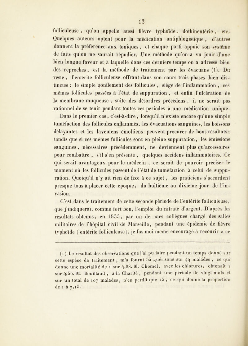 folliculeuse , qu’oii appelle aussi fièvre typhoïde, dothinentérie , etc. Quelques auteurs optent pour la médication antiphlogistique , d’autres donnent la préférence aux toniques, et chaque parti appuie son système de faits qu’on ne saurait répudier. Une méthode qu’on a vu jouir d’une Lien longue faveur et à laquelle dans ces derniers temps on a adressé bien des reproches, est la méthode de traitement par les évacuans (1). Du reste , l’entérite folliculeuse offrant dans son cours trois phases bien dis- tinctes : le simple gonflement des follicules , siège de l’inflammation , ces mêmes follicules passées à l’état de suppuration , et enfin l’ulcération de la membrane muqueuse , suite des désordres précédens , il ne serait pas rationnel de se tenir pendant toutes ces périodes à une médication unique. Dans le premier cas, c’est-à-dire , lorsqu’il n’existe encore qu’une simple tuméfaction des follicules enflammés, les évacuations sanguines, les boissons délayantes et les lavemens émolliens peuvent procurer de bons résultats ; tandis que si ces mêmes follicules sont en pleine suppuration, les émissions sanguines, nécessaires précédemment, ne deviennent plus qu’accessoires pour combattre , s’il s’en présente , quelques accidens inflammatoires. Ce qui serait avantageux pour le médecin , ce serait de pouvoir préciser le moment où les follicules passent de l’état de tuméfaction à celui de suppu- ration. Quoiqu’il n’y ait rien de fixe à ce sujet , les praticiens s’accordent presque tous à placer cette époque, du huitième au dixième jour de l’in- vasion. C’est dans le traitement de cette seconde période de l’entérite folliculeuse, que j’indiquerai, comme fort bon, l’emploi du nitrate d’argent. D'après les résultats obtenus, en 1835, par un de mes collègues chargé des salles militaires de l’hôpital civil de Marseille, pendant une épidémie de fièvre typhoïde ( entérite folliculeuse), je fus moi-même encouragé à recourir à ce (i) Le résultat des observations que j’ai pu faire pendant un temps donné sur cette espèce de traitement , m’a fourni 55 guérisons sur 44 malades , ce qui donne une mortalité de i sur 4,88. W. Cliomel, avec les chlorures, obtenait i sur 4,5o. M. Bouillaud , à la Charité , pendant une période de vingt mois et sur un total de 107 malades, n’en perdit que i5 , ce qui donne la proportion de I à 7,15.