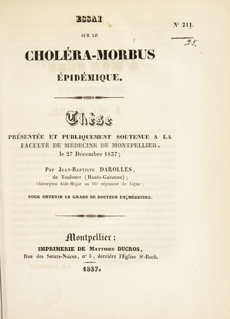 SUR UE Tl N“ 211. CHOLÉRA-MORBUS EPIDEMIQUE PRÉSEINTÉE ET PUBLIQUEMENT SOUTENUE A LA FACULTÉ DE BIÉDECINE DE MONTPELLIER, le 27 Décembre 18573 Par Jean-Baptiste DAROLLES, de Toulouse (Haute-Garonne) 3 Cliinirgien Aide-Major au 66^ régiment de Ligne ; POUR OBTENIR LE GRADE DÉ DOCTEUR EN[MÉDECINEo iïliïntprUia' : IMPRIMERIE DE Matthieu DUGROS, Rue des Sœurs-Noires, n“ 3, derrière l’Église S'-Ilocli.