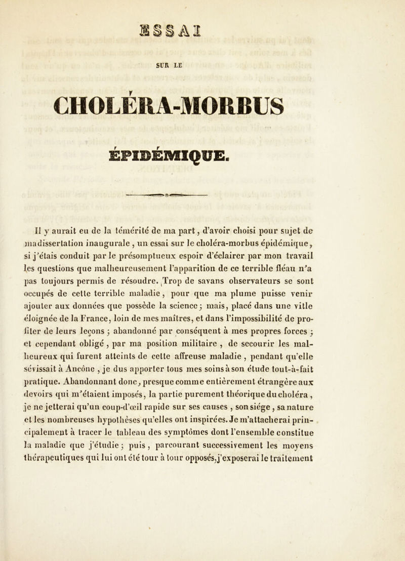 CHOLERA-MORBUS ÉPIDÉMIQUE. Il y aurait eu de la témérité de ma part, d’avoir choisi pour sujet de jnadissertation inaugurale , un essai sur le choléra-morbus épidémique, si j^étais conduit par le présomptueux espoir d’éclairer par mon travail les questions que malheureusement l’apparition de ce terrible fléau n^a pas toujours permis de résoudre. ^Trop de savans observateurs se sont occupés de cette terrible maladie , pour que ma plume puisse venir ajouter aux données que possède la science; mais, placé dans une ville éloignée de la France, loin de mes maîtres, et dans l’impossibilité de pro- iiter de leurs leçons ; abandonné par conséquent à mes propres forces ; et cependant obligé , par ma position militaire , de secourir les mal- beureux qui furent atteints de cette affreuse maladie , pendant qu’elle sévissait à Ancône , je dus apporter tous mes soins à son élude tout-à-fait pratique. Abandonnant donc^ presque comme entièrement étrangère aux devoirs qui m^élaient imposés, la partie purement théorique du choléra , je ne jetterai qu’un coup-d’œil rapide sur ses eauses , son siège , sa nature et les nombreuses hypothèses qu’elles ont inspirées. Je m’attacherai prin- cipalement à tracer le tableau des symptômes dont l’ensemble constitue la maladie que j’étudie; puis, parcourant successivement les moyens thérapeutiques qui lui ont été tour à tour opposés,j’exposerai le traitement %