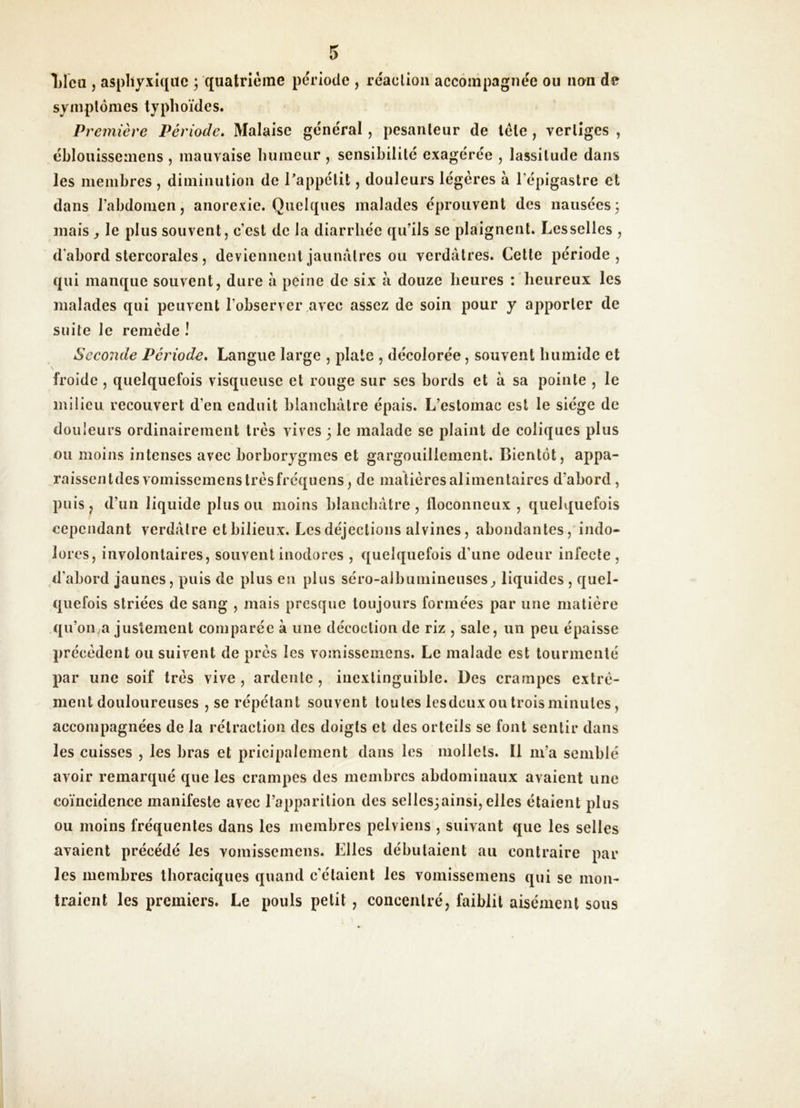 Tilca , asphyxique ; quatrième période , réaction accompagnée ou non de syniplônies typhoïdes. Première Période» Malaise général, pesanteur de léle, vertiges , éblouissemens , mauvaise humeur , sensibilité exagérée , lassitude dans les membres, diminution de Tappétit, douleurs légères à l’épigastre et dans l’abdomen, anorexie. Quelques malades éprouvent des nausées3 mais , le plus souvent, c’est de la diarrhée qu’ils se plaignent. Lesselles , d'abord stercorales, deviennent jaunâtres ou verdâtres. Cette période, qui manque souvent, dure â peine de six à douze heures : heureux les malades qui peuvent l’observer avec assez de soin pour y apporter de suite le remède ! Sceonde Période» Langue large , plate , décolorée, souvent humide et froide , quelquefois visqueuse et rouge sur ses bords et à sa pointe , le milieu recouvert d’en enduit blanchâtre épais. L’estomac est le siège de douleurs ordinairement très vives 3 le malade se plaint de coliques plus ou moins intenses avec borborygmes et gargouillement. Bientôt, appa- raissentdes vomissemenstrèsfréquens, de matières alimentaires d’abord, puis, d’un liquide plus ou moins blanchâtre, floconneux, quelquefois cependant verdâtre et bilieux. Les déjections alvines, abondantes, indo- lores, involontaires, souvent inodores , quelquefois d’une odeur infecte , d’abord jaunes, puis de plus en plus séro-albumineuses^ liquides , quel- quefois striées de sang , mais presque toujours formées par une matière qu’on^a justement comparée à une décoction de riz , sale, un peu épaisse précèdent ou suivent de près les vomissemens. Le malade est tourmenté par une soif très vive, ardente, inextinguible. Des crampes extrè- inent douloureuses , se répétant souvent toutes lesdeuxoutroisminutes, accompagnées de la rétraction des doigts et des orteils se font sentir dans les cuisses , les bras et pricipalemcnt dans les mollets. Il in’a semblé avoir remarqué que les crampes des membres abdominaux avaient une coïncidence manifeste avec l’apparition des sellcs^ainsi,elles étaient plus ou moins fréquentes dans les membres pelviens , suivant que les selles avaient précédé les vomissemens. Elles débutaient au contraire par les membres thoraciques quand c'étaient les vomissemens qui se mon- traient les premiers. Le pouls petit, concentré, faiblit aisément sous