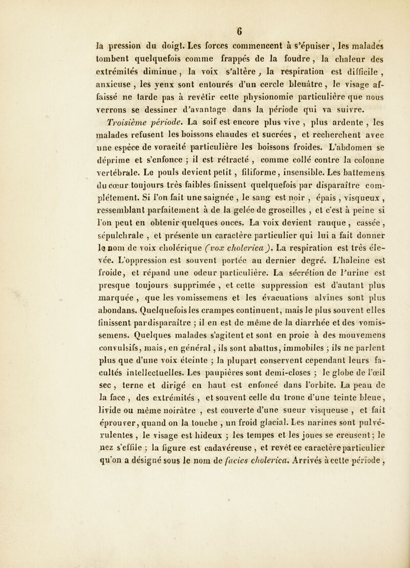 la pression du doigt. Les forces commencent à s’épuiser , les malades tombent quelquefois comme frappés de la foudre, la chaleur des extrémités diminue , la voix s’altère , la respiration est difficile , anxieuse , les yenx sont entourés d’un cercle bleuâtre , le visage af- faissé ne tarde pas à revêtir cette physionomie particulière que nous verrons se dessiner d’avantage dans la période qui va suivre. Troisième période. La soif est encore plus vive , plus ardente , les malades refusent les boissons chaudes et sucrées , et recherchent avec une espèce de voracité particulière les boissons froides. L’abdomen se déprime et s’enfonce ; il est rétracté , comme collé contre la colonne vertébrale. Le pouls devient petit , filiforme, insensible. Les battemens du cœur toujours très faibles finissent quelquefois par disparaître com- plètement. Si l’on fait une saignée , le sang est noir , épais , visqueux , ressemblant parfaitement à de la gelée de groseilles , et c’est à peine si l’on peut en obtenir quelques onces. La voix devient rauque , cassée , sépulchrale , et présente un caractère particulier qui lui a fait donner le nom de voix cholérique (vox cholerica). La respiration est très éle- vée. L’oppression est souvent portée au dernier degré. L’haleine est froide, et répand une odeur particulière. La sécrétion de l’urine est presque toujours supprimée , et cette suppression est d’autant plus marquée , que les vomissemens et les évacuations alvines sont plus abondans. Quelquefois les crampes continuent, mais le plus souvent elles finissent pardisparaitre ; il en est de même de la diarrhée et des vomis- seniens. Quelques malades s’agitent et sont en proie à des mouvemens convulsifs, mais, en général, ils sont abattus, immobiles 3 ils ne parlent plus que d’une voix éteinte 3 la plupart conservent cependant leurs fa- cultés intellectuelles. Les paupières sont demi-closes 3 le globe de l’œil sec , terne et dirigé en haut est enfoncé dans l’orbite. La peau de la face , des extrémités , et souvent celle du tronc d’une teinte bleue, livide ou même noirâtre , est couverte d’une sueur visqueuse , et fait éprouver, quand on la touche , un froid glacial. Les narines sont pulvé- rulentes , le visage est hideux 3 les tempes et les joues se creusent 3 le nez s’effile 3 la figure est cadavéreuse , et revêt ce caractère particulier qu’on a désigné sous le nom de fades cholerica. Arrivés à celle période ,