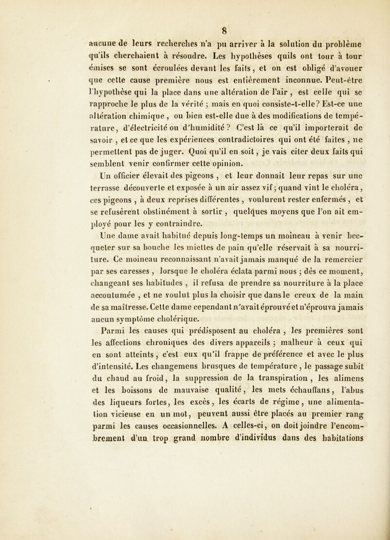 aucune de leurs reclierches ii’a pu arriver à la solution du problème qu’ils cherchaient à résoudre. Les hypothèses quils ont tour à tour émises se sont écroulées devant les faits, et on est obligé d’avouer que cette cause première nous est entièrement inconnue. Peut-être riiypothèse qui la place dans une altération de l’air , est celle qui se rapproche le plus de la vérité ; mais en quoi consiste-t-elle? Est-ce une altération chimique , ou bien est-elle due à des modifications de tempé- rature, d’électricité ou d^humidité ? C’est là ce qu’il importerait de savoir , et ce que les expériences contradictoires qui ont été faites , ne permettent pas de juger. Quoi qu’il en soit, je vais citer deux faits qui semblent venir confirmer cette opinion. Un officier élevait des pigeons , et leur donnait leur repas sur une terrasse découverte et exposée à un air assez vif 3 quand vint le choléra, ces pigeons , à deux reprises différentes , voulurent rester enfermés , et se refusèrent obstinément à sortir , quelques moyens que l’on ait em- ployé pour les y contraindre. Une dame avait habitué depuis long-temps un moineau à venir bec- queter sur sa bouche les miettes de pain qu’elle réservait à sa nourri- ture. Ce moineau reconnaissant n’avait jamais manqué de la remercier par ses caresses , lorsque le choléra éclata parmi nous 3 dès ce moment, changeant ses habitudes , il refusa de prendre sa nourriture à la place accoutumée , et ne voulut plus la choisir que dans le creux de la main de sa maîtresse. Cette dame cependant n^avait éprouvé et n’éprouva jamais aucun symptôme cholérique. Parmi les causes qui prédisposent au choléra , les premières sont les affections chroniques des divers appareils 3 malheur à ceux qui en sont atteints , c’est eux qu*il frappe de préférence et avec le plus d’intensité. Les changemens brusques de température, le j)assage subit du chaud au froid, la suppression de la transpiration, lés alimens et les boissons de mauvaise qualité, les mets échaulîans, l’abus des liqueurs fortes, les excès, les écarts de régime, une alimenta- tion vicieuse en un mot, peuvent aussi être placés au premier rang parmi les causes occasionnelles. A celles-ci, on doit joindre l’encom- brement d’un, trop grand nombre d’individus dans des habitations