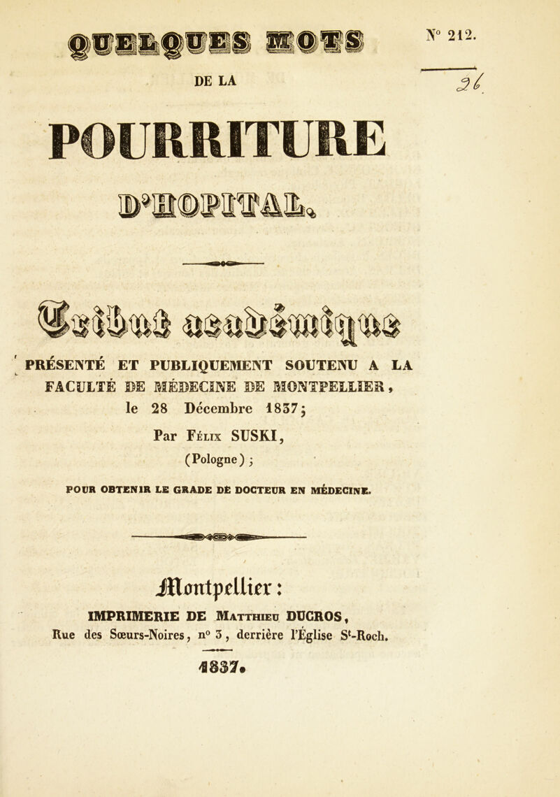 N“ 212. PRESENTE ET PUBLIQUEMENT SOUTENU A LA FACULTÉ DE MÉDECINE DE MONTPELLIER, le 28 Décembre 1837 j Par Félix SUSKI, (Pologne) ; POUR OBTENIR LE GRADE DE DOCTEUR EN MÉDECINE. mjSj iHDntppUipr : IMPRIMERIE DE Matthieu OUGROS, Rue des Sœurs-Noires, n® 3, derrière l’Eglise S*-Roch. >1837.