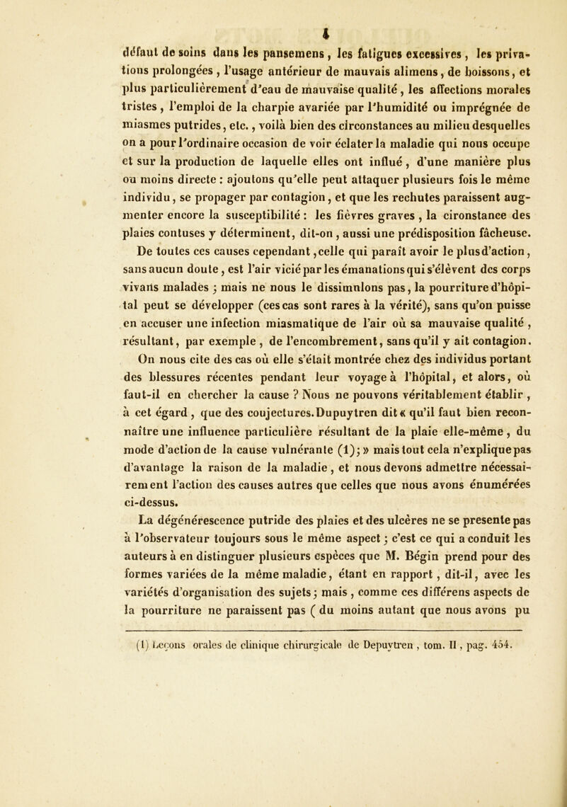 ddfaul de soins dans les pansemens, les fatigues excessives , les priva- tions prolongées , l’usage antérieur de mauvais alimens, de boissons, et plus particulièrement d^eau de mauvsfise qualité, les aiïections morales tristes, l’emploi de la charpie avariée par l'humidité ou imprégnée de miasmes putrides, etc., voilà bien des circonstances au milieu desquelles on a pour l'ordinaire occasion de voir éclater la maladie qui nous occupe et sur la production de laquelle elles ont influé, d’une manière plus ou moins directe ; ajoutons qu'elle peut attaquer plusieurs fois le même individu, se propager par contagion, et que les rechutes paraissent aug- menter encore la susceptibilité : les fièvres graves , la cironstance des plaies contuses j déterminent, dit-on , aussi une prédisposition fâcheuse. De toutes ces causes cependant, celle qui parait avoir le plus d’action, sans aucun doute, est l’air vicié par les émanations qui s’élèvent des corps vivarls malades 3 mais ne nous le dissimulons pas, la pourriture d’hôpi- tal peut se développer (ces cas sont rares à la vérité), sans qu’on poisse en accuser une infection miasmatique de l’air où sa mauvaise qualité , résultant, par exemple , de l’encombrement, sans qu’il y ait contagion. On nous cite des cas où elle s’était montrée chez des individus portant des blessures récentes pendant leur voyage à l’hôpital, et alors, où faut-il en chercher la cause ? Nous ne pouvons véritablement établir , à cet égard , que des coujectures.Dupuytren dit« qu’il faut bien recon- naître une influence particulière résultant de la plaie elle-même, du mode d’action de la cause vulnérante (1);» mais tout cela n’explique pas d’avantage la raison de la maladie, et nous devons admettre nécessaH renient l’action des causes autres que celles que nous avons énumérées ci-dessus. La dégénérescence putride des plaies et des ulcères ne se présente pas à l'observateur toujours sous le même aspect j c’est ce qui a conduit les auteurs à en distinguer plusieurs espèces que M. Bégin prend pour des formes variées de la même maladie, étant en rapport, dit-il, avec les variétés d’organisation des sujets; mais , comme ces différens aspects de la pourriture ne paraissent pas ( du moins autant que nous avons pu (1) ïæçous orales de clinique chirurgicale de Depuytren , tom. II, pag. 454.