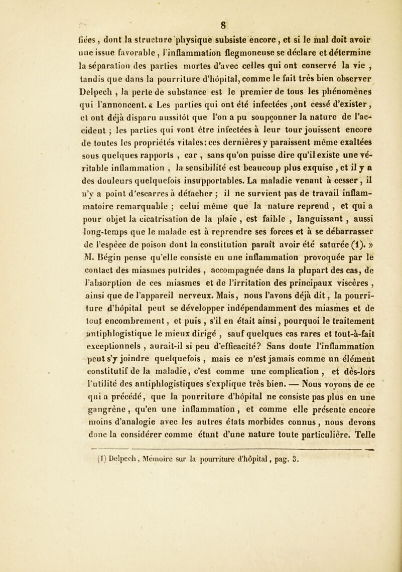 fiées, dont la structure pliysiquë subsiste encore, et si le mal doit avoir une issue favorable , rinflammation flegmoneuse se déclare et détermine la séparation des parties mortes d’avec celles qui ont conservé la vie , tandis que dans la pourriture d’hôpital, comme le fait très bien observer Delpech , la perte de substance est le premier de tous les phénomènes qui l’annoncent. « Les parties qui ont été infectées ,ont cessé d’exister, et ont déjà disparu aussitôt que l’on a pu soupçonner la nature de l’ac- cident 3 les parties qui vont être infectées à leur tour jouissent encore de toutes les propriétés vitales: ces dernières y paraissent même exaltées sous quelques rapports , car , sans qu’on puisse dire qu’il existe une vé- ritable inflammation , la sensibilité est beaucoup plus exquise , et il y a des douleurs quelquefois insupportables. La maladie venant à cesser, il n’y a point d'escarres à détacher; il ne survient pas de travail inflam- matoire remarquable ; celui même que la nature reprend , et qui a pour objet la cicatrisation de la plaie , est faible , languissant , aussi long-temps que le malade est à reprendre ses forces et à se débarrasser de l’espèce de poison dont la constitution paraît avoir été saturée (1). » M. Bégin pense qu’elle consiste en une inflammation provoquée par Ib contact des miasmes putrides , accompagnée dans la plupart des cas, de l’absorption de ces miasmes et de l’irritation des principaux viscères , ainsi que de l’appareil nerveux. Mais, nous l’avons déjà dit, la pourri- ture d’hôpital peut se développer indépendamment des miasmes et de tout encombrement, et puis , s’il en était ainsi, pourquoi le traitement antiphlogistique le mieux dirigé , sauf quelques cas rares et tout-à-fait exceptionnels , aurait-il si peu d’efficacité? Sans doute l’inflammation peut s’y joindre quelquefois, mais ce n’est jamais comme un élément constitutif de la maladie, c’est comme une complication , et dès-lors l'utilité des antiphlogistiques s’explique très bien. — Nous voyons de ce quia précédé, que la pourriture d’hôpital ne consiste pas plus en une gangrène, qu’en une inflammation, et comme elle présente encore moins d’analogie avec les autres états morbides connus, nous.devons donc la considérer comme étant d’une nature toute particulière. Telle (t) Delpech, Mémoire sur la pourriture d’hôpital, pag. 3.