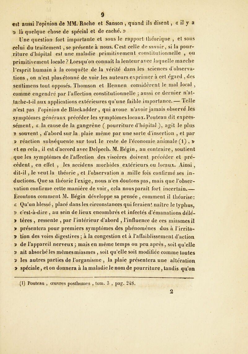 €sl aussi ropînion de MM. Roche et Sanson , quand ils disent, « il y a » là quelque chose de spécial et de caché. » Une question fort importante et sous le rapport llicorique , cl sous celui du traitement , se présente à nous. C’est celle de savoir, si la pour- riture d’hôpital est une maladie primitivement conslilulionnelle , ou primitivement locale ? Lorsqu on connaît la lenteur avec laquelle marche Uesprit humain à la conquête de la vérité dans les sciences d'ohserva- tions , on n’est plus étonné de voir les auteurs exprimer à cet egard , des seiUimens tout opposés. Thomson et Hennen considèrent le mal local , comme engendré par l’alTection constitutionnelle 3 aussi ce dernier nat- 1ache-l-il aux applications extérieures qu’une faible importance.— Telle n’est pas l’opinion de Blackadder , qui avoue n’avoir jamais observé les symptômes généraux précéder les symptômes locaux. Pouteau dit expres- sément, « la cause de la gangrène ( pourriture d’hôpital ), agit le plus » souvent , d’abord sur la plaie meme par une sorte d’insertion , et par » réaction subséquente sur tout le reste de l’économie animale (1) , v et en cela, il est d’accord avec Delpech. M. Bégin, au contraire, soutient que les symptômes de l’alTection des viscères doivent précéder et pré- cèdent, en elfet , les açcidens morbides extérieurs ou locaux. Ainsi, dit-il, le veut la théorie , et l’observation a mille fois confirmé ses in- ductions. Que sa théorie l’exige, nous n’en douions pas, mais que l’obser- vation conhnne cette manière de voir, cela nous paraît fort incertain.— Écoutons comment M. Bégin développe sa pensée , comment il théorise: « Qu’un blessé, placé dans les circonstances qui feraient naître le typhus, » c’est-à-dire , au sein de lieux encombrés et infectés d’émanations délé- > lères , ressente , par l’intérieur d’abord , l’influence de ces miasmes il > présentera pour premiers symptômes des phénomènes dus à l’irrita- is tion des voies digestives 3 à la congestion et à l’affaiblissement d’action » de l’appareil nerveux 3 mais en même temps ou peu après, soit qu’elle y> ait absorbé les mêmes miasmes , soit qu’elle soit modifiée comme toutes D les autres parties de l’organisme , la plaie présentera une altération > spéciale, et on donnera à la maladie le nom de pourriture, tandis qu’on x(l) Pouteau , œuvres posthumes , tom. 3 , pag. 248. 2