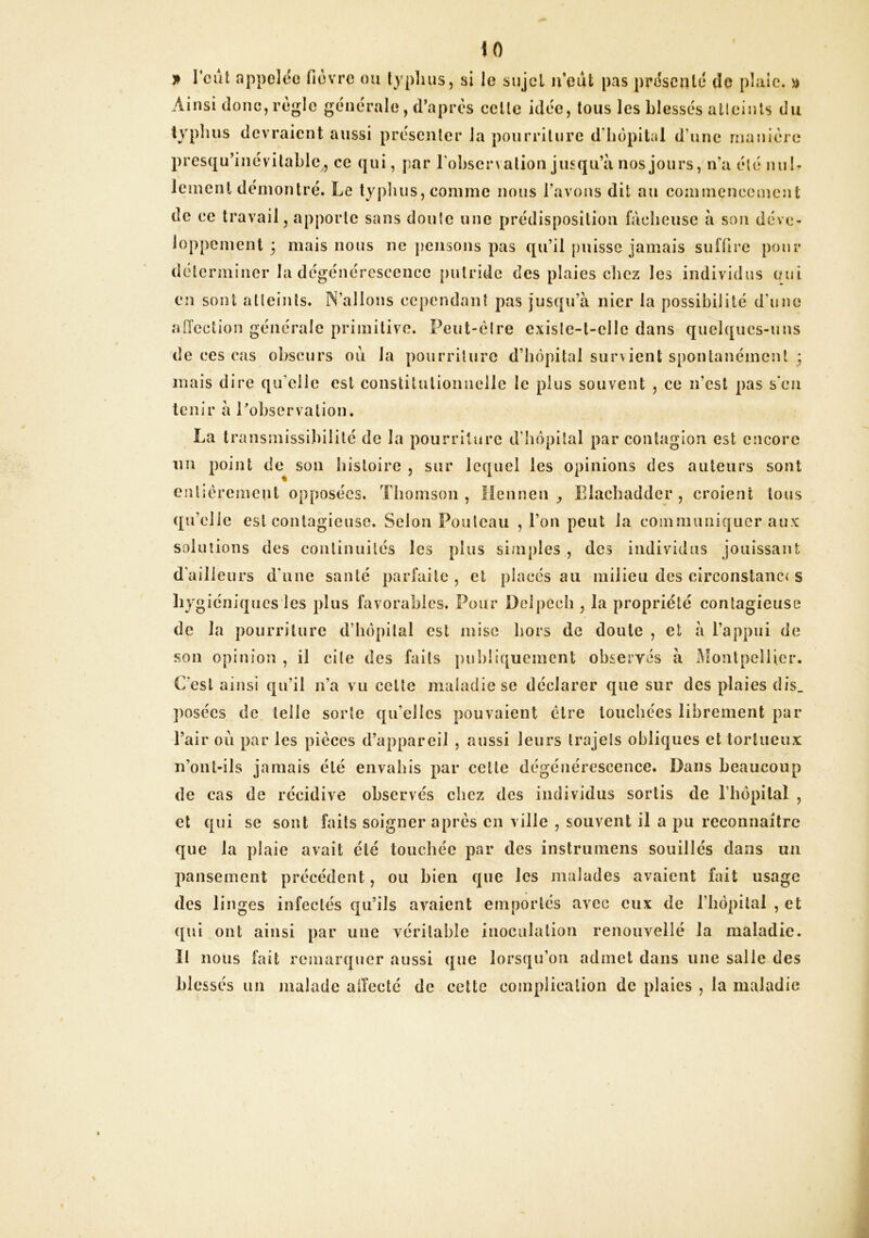 iO l’eut appelée fièvre ou typhus, si le sujet n'edt pas présenté de plaie, a Ainsi donc, régie générale, d’après celle idée, tous les blessés atleints du typluis devraient aussi présenter Ja pourriture d’hôpital d’une manière presqu’inévilahlc, ce qui, par rohscrvation jusqu’à nos jours, n’a été nu h Icment démontré. Le typluis, comme nous l’avons dit au commencement de ce travail, apporte sans doute une prédisposition fâcheuse à son déve- loppement 3 mais nous ne jiensons pas qu’il puisse jamais suffire pour déterminer la dégénérescence putride des plaies chez les individus oui en sont atleints. N’allons cependant pas jusqu’à nier la possibilité d’une aiïcciion générale primitive. Peut-èlre exisle-t-elle dans quelques-uns de ces cas obscurs ou la pourriture d’hôpital survient spontanément * mais dire qu’elle est coiistitulioimelle le plus souvent , ce n’est pas s‘cn tenir à robservalion. La transmissibilité de la pourriture d’hôpital par contagion est encore im point de son histoire, sur lequel les opinions des auteurs sont entièrement opposées. Thomson , Mennen y Elachadder , croient tous qu’elle est conlagiensc. Selon Poulcau , l’on peut la coinmimiquer aux solutions des conlinnilés les plus simples , des individus jouissant d’ailleurs d'une santé parfaite, et placés au milieu des eirconstanc( s giéniques les plus favorables. Pour Delpech , la propriété contagieuse de la pourriture d’hôpital est mise hors de doute , et à l’appui de sou opinion , il cite des faits pnl)liqucment observés à iMontpellier. C’est ainsi qu’il n’a vu celte maladie se déclarer que sur des plaies dis_ ])osécs de telle sorte qu’elles pouvaient être touchées librement par Tair ou par les pièces d’appareil , aussi leurs trajets obliques et tortueux n’onl-ils jamais été envahis par celte dégénérescence. Dans beaucoup de cas de récidive observés chez des individus sortis de riiôpital , et qui se sont faits soigner après en ville , souvent il a pu reconnaître que la plaie avait été touchée par des instrumens souillés dans un pansement précédent, ou bien que les malades avaient fait usage des linges infectés qu’ils avaient emportés avec eux de riiôpilal , et qui ont ainsi par une véritable inoculation renouvellé la maladie, ïl nous fait remarquer aussi que lorsqu’on admet dans une salie des blessés un malade atîecté de cette complication de plaies , la maladie