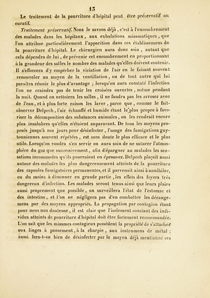 Le trailenienl de la pourriture d'hôpital peut être préservatif ou curatif. Traitement j)réservatif.^ows le savons déjà , c'est à rencomLrerncut des malades dans les hôpitaux , aux exhalations miasmatiques , que l’on attribue particuliérement l’apparition dans ces élabiissemens de. la pourriture d'hôpital. Le chirurgien aura donc soin , autant que cela dépendra de lui, de prévenir cet encombrement en proportionnant à la grandeur des salles le nombre des malades qu’elles doivent contenir. Il s’efforcera d’y empêcher la viciation de l’air en le faisant souvent renouveler au moyen de la ventillation , ou de tout autre qui lui paraîtra réunir le plus d'avantage 3 lorsqu’on aura constaté l’infection l’on ne craindra pas de tenir les croisées ouvertes , même pendant la nuit. Quand on nettoiera les salles , il ne faudra pas les arroser avec de l’eau, et à plus forte raison les laver , parce que , comme le fail- ohserver Delpech , l’air échauffé et humide étant leplus propre à favo- riser la décomposition des substances animales , on les rendrait encore plus insalubres qu’elles n’étaient auparavant. De tous les moyens pro- posés jusqu’à nos jours pour désinfecter , l’usage des fumigations guy- lonniennes souvent répétées , est sans doute le plus efficace et le plus utile. Lorsqu’on voudra s’en servir on aura soin de ne saturer l'atmos- phère du gaz que successivement, afin d’épargner au malades les sen- sations incommodes qu’ils pourraient en éprouver. Delpech plaçait aussi autour des malades les plus dangereusement atteints de la pourriture des capsules fumigatoires permanentes, et il parvenait ainsi à annihiler, ou du moins à diminuer en grande partie , les elTets des foyers très dangereux d’infection. Les malades seront tenus ainsi que leurs plaies aussi proprement que possible, on surveillera l’état de l’estomac et des intestins , et l'on ne négligera pas d’en combattre les dérange- mens par des moyens appropriés. La propagation par contagion étant pour nous non douteuse , il est clair que l’isolement constant des indi- vidus atteints de pourriture d'hôpital doit être fortement recommandée. L’on sait que les miasmes contagieux possèdent la propriété de s’altacbci* aux linges à pansement, à la charpie, aux instrumens de métal; aussi fera-l-oü bien de désinfecter par le moyen déjà mentionné ces