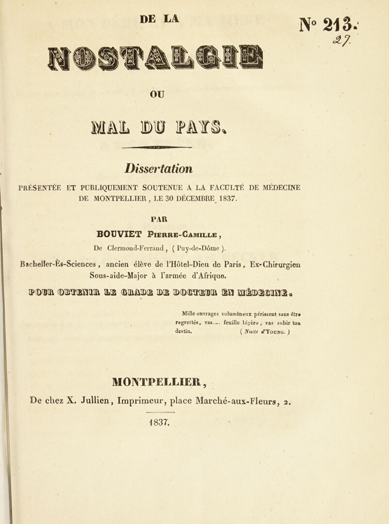 Dissertation rKÉSENTÉE ET PUBLIQUEMENT SOUTENUE A LA FACULTÉ DE MÉDECINE DE MONTPELLIER , LE 30 DÉCEMBRE 1837. PAR BOUVIET Pierre-Camille , De Clermond-Ferrand, (Puy-de-Dôme). Bachelîer-Ès-Sciences , ancien élève de rHôtel-Diea de Paris, Ex-Chirurgien Sous-aidc-Major à l’armée d’Afrique. SXDIÎIR (DlS^ram ILIS (BiaüIDia IDia îâsi 9 « Mille ouvrages volumineux périssent sans êîr» ^ regrettes, vas.,., feuille légère, vas subir ton destin, ( Nuits «TYoüwg. ) MONTPELLIER, De chez X. Jullien, Imprimeur, place Marché-aux-Fleurs, a. \ 1837.