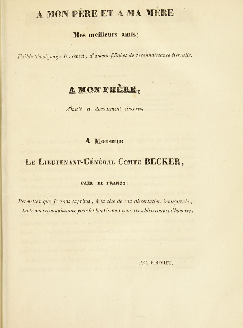 Mes meilleurs amis; Faibh ■r'moigmtge de respect, d’amour filial et de reconnaissance éternelle. A'miiié et dévouement sincères. A Moxsieük Le Lïectei\ai\t-GÉ!VÉral Comte BECKER, PAIR DE francs; Permettez que je vous exprime , à !a tète de ma dissertation inaugurale , toute ma reconnaissance pour les bontés doi t vous avez bien voulu ni honorer. P.C. BOUVIET.