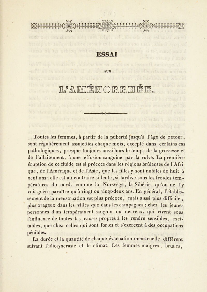 0^0 iJLJL^-JS^JLJL^ OOQOOOOOi 'inrTnnrs'ir'5'ôv ESSAI SUE / Toutes les femmes, à partir de la puberté fusqu’à l’âge de retour, sont régulièrement assujetties chaque mois, excepté dans certains cas pathologiques, presque toujours aussi hors le temps de la grossesse et de Tallaitement, à une effusion sanguine par la vulve. La première éruption de ce fluide est si précoce dans les régions brûlantes de l’Afri- que , de l’Amérique et de l’Asie, que les filles y sont nubiles de huit à neuf ans ; elle est au contraire si lente, si tardive sous les froides tem- pératures du nord, comme la Norwège, la Sibérie, qu’on ne l’y voit guère paraître qu’à vingt ou vingt-deux ans. En général, l’établis- sementde la menstruation est plus précoce, mais aussi plus difficile , plus'orageux dans les villes que dans les campagnes ; chez les jeunes personnes d’un tempérament sanguin ou nerveux, qui vivent sous l’influence de toutes les causes propres à les rendre sensibles, exci- tables, que chez celles qui sont fortes et s’exercent à des occupations pénibles. La durée et la quantité de chaque évacuation menstruelle diffèrent suivant l’idiosyncrasie et le climat. Les femmes maigres, brunes,