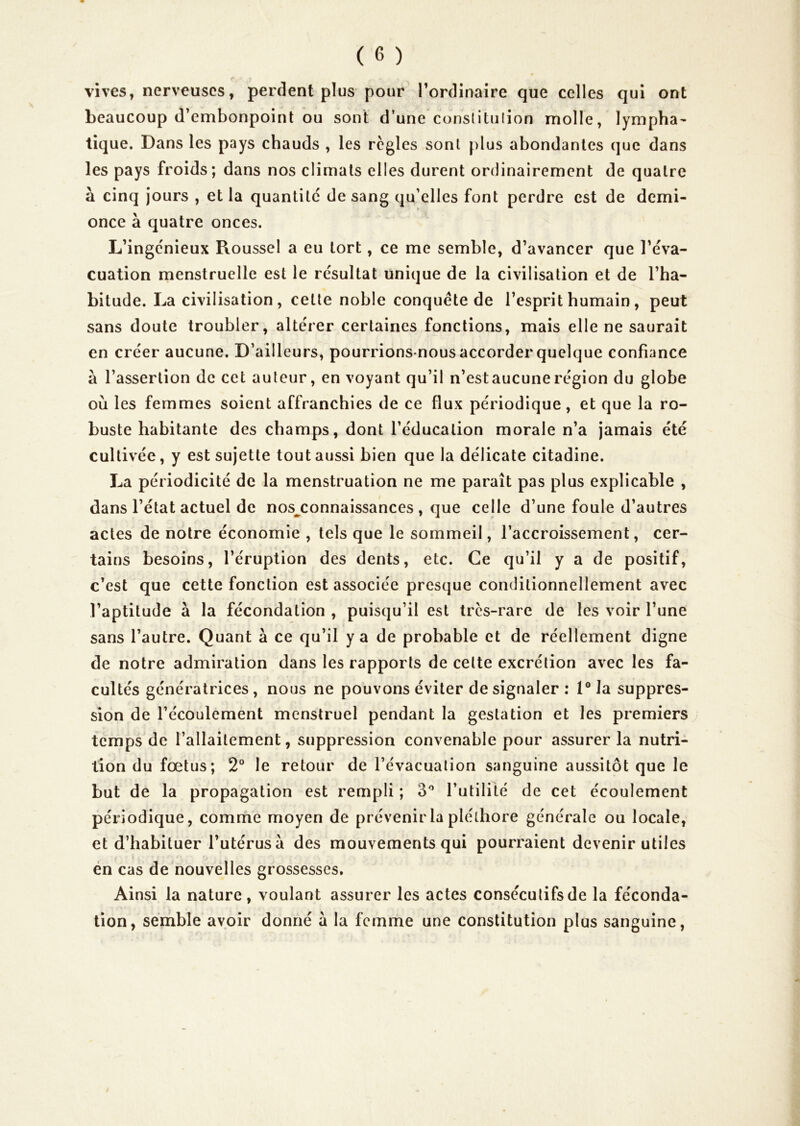 vives, nerveuses, perdent plus pour Tordlnaire que celles qui ont beaucoup d’embonpoint ou sont d’une conslitulion molle, lympha^ tique. Dans les pays chauds , les règles sont plus abondantes que dans les pays froids; dans nos climats elles durent ordinairement de quatre à cinq jours , et la quantité de sang qu’elles font perdre est de demi- once à quatre onces. L’ingenieux Roussel a eu tort, ce me semble, d’avancer que l’éva- cuation menstruelle est le résultat unique de la civilisation et de l’ha- bitude. La civilisation, cette noble conquête de l’esprit humain, peut sans doute troubler, altérer certaines fonctions, mais elle ne saurait en créer aucune. D’ailleurs, pourrions-nous accorder quelque confiance à l’assertion de cet auteur, en voyant qu’il n’est aucune région du globe où les femmes soient affranchies de ce flux périodique , et que la ro- buste habitante des champs, dont l’éducation morale n’a jamais été cultivée, y est sujette tout aussi bien que la délicate citadine. La périodicité de la menstruation ne me paraît pas plus explicable , dans l’état actuel de nos^connaissances , que celle d’une foule d’autres actes de notre économie , tels que le sommeil, l’accroissement, cer- tains besoins, l’éruption des dents, etc. Ce qu’il y a de positif, c’est que cette fonction est associée presque conditionnellement avec l’aptitude à la fécondation , puisqu’il est très-rare de les voir l’une sans l’autre. Quant à ce qu’il y a de probable et de réellement digne de notre admiration dans les rapports de cette excrétion avec les fa- cultés génératrices, nous ne pouvons éviter de signaler : l°Ja suppres- sion de l’écoulement menstruel pendant la gestation et les premiers temps de l’allaitement, suppression convenable pour assurer la nutri- tion du fœtus; 2° le retour de l’évacuation sanguine aussitôt que le but de la propagation est rempli ; B'’ l’utilité de cet écoulement périodique, comme moyen de prévenir la pléthore générale ou locale, et d’habituer l’utérus à des mouvements qui pourraient devenir utiles én cas de nouvelles grossesses. Ainsi la nature , voulant assurer les actes consécutifs de la féconda- tion, semble avoir donné à la femme une constitution plus sanguine.