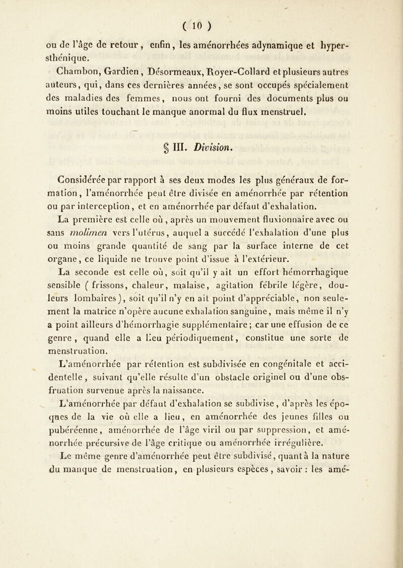 ou de râge de retour , enfin, les aménorrhées adynamique et hyper- sthénique. Chambon, Gardien , Désormeaux, Royer-Collard et plusieurs autres auteurs, qui, dans ces dernières années, se sont occupés spécialement des maladies des femmes, nous ont fourni des documents plus ou moins utiles touchant le manque anormal du flux menstruel. § III. Division. Considérée par rapport à ses deux modes les plus généraux de for- mation, l’aménorrhée peut être divisée en aménorrhée par rétention ou par interception , et en aménorrhée par défaut d’exhalation. La première est celle où , apres un mouvement fluxionnaire avec ou sans rnoUmen vers l’utérus, auquel a succédé l’exhalation d’une plus ou moins grande quantité de sang par la surface interne de cet organe, ce liquide ne trouve point d’issue à l’extérieur. La seconde est celle où, soit qu’il y ait un effort hémorrhagique sensible (frissons, chaleur, malaise, agitation fébrile légère, dou- leurs lombaires), soit qu’il n’y en ait point d’appréciable, non seule- ment la matrice n’opère aucune exhalation sanguine, mais meme il n’y a point ailleurs d’hémorrhagie supplémentaire; car une effusion de ce genre, quand elle a lieu périodiquement, constitue une sorte de menstruation. L’aménorrhée par rétention est subdivisée en congénitale et acci- dentelle , suivant qu’elle résulte d’un obstacle originel ou d’une obs- fruation survenue apres la naissance. L’aménorrhée par défaut d’exhalation se subdivise, d’après les épo- ques de la vie où elle a lieu, en aménorrhée des jeunes filles ou pubéréenne, aménorrhée de l’âge viril ou par suppression, et amé- norrhée précursive de l’âge criticjue ou aménorrhée irrégulière. Le meme genre d’aménorrhée peut être subdivisé, quanta la nature du manque de menstruation, en plusieurs espèces, savoir: les amé-