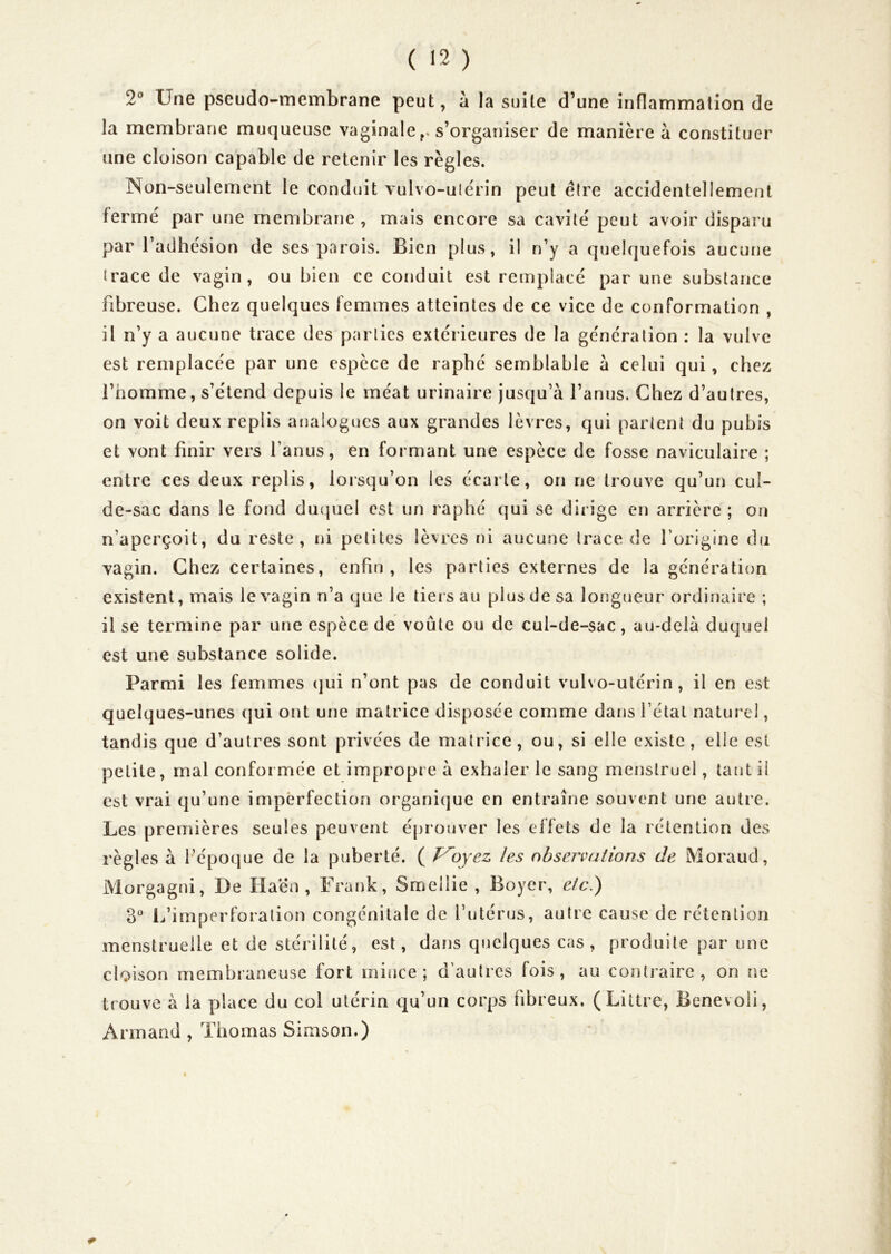 2^ Une pseudo-membrane peut, a la suite d’une inflammation de la membrane muqueuse vaginale s’organiser de manière à constituer une cloison capable de retenir les règles. Non-seulement le conduit vulvo-ulcrin peut e(re accidentellement fermé par une membrane, mais encore sa cavité peut avoir disparu par l’adhésion de ses parois. Bien plus, il n’y a quelquefois aucune trace de vagin, ou bien ce conduit est remplacé par une substance fibreuse. Chez quelques femmes atteintes de ce vice de conformation , il n’y a aucune trace des parties extérieures de la génération : la vulve est remplacée par une espèce de raphé semblable a celui qui, chez l’homme, s’étend depuis le méat urinaire jusqu’à l’anus. Chez d’autres, on voit deux replis analogues aux grandes lèvres, qui partent du pubis et vont finir vers l’anus, en formant une espèce de fosse naviculaire ; entre ces deux replis, lorsqu’on les écarte, on ne trouve qu’un cul- de-sac dans le fond duquel est un raphé qui se dirige en arrière ; ou n’aperçoit, du reste, ni petites lèvres ni aucune trace de l’origine du vagin. Chez certaines, enfin, les parties externes de la générati()n existent, mais le vagin n’a que le tiers au plus de sa longueur ordinaire ; il se termine par une espèce de voûte ou de cul-de-sac, au-delà duquel est une substance solide. Parmi les femmes (jui n’ont pas de conduit vulvo-utérin, il en est quelques-unes qui ont une matrice disposée comme datis l’état naturel, tandis que d’autres sont privées de matrice, ou, si elle existe, elle est petite, mal conformée et impropre à exhaler le sang menstruel, tant il est vrai qu’une imperfection organique en entraîne souvent une autre. Les premières seules peuvent éprouver les effets de la rétention des règles à l’époque de la puberté. ( Ployez les observations de Moraud, Morgagni, De Haén , Frank, Smellie , Boyer, elci) 3 L’irnpcrforalion congénitale de l’utérus, autre cause de rétention menstruelle et de stéiilité, est, dans quelques cas, produite par une cloison membraneuse fort mince; d’autres fois, au contraire, on ne trouve à la place du col utérin qu’un corps fibreux. (Littré, Benevoii, Armand , Thomas Simson.)