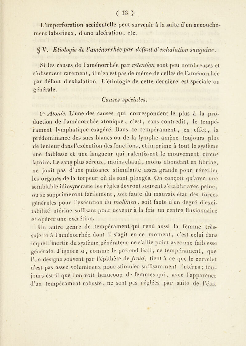 L’imperforation accidentelle peut survenir à la suite d’un accouche- ment laborieux, d’une ulcération, etc. ^ V. Etiologie de Vaménorrhée par défaut d’exhalation sanguine. Si les causes de l’ame'norrhe'e par rétention sont peu nombreuses et s’observent rarement, il n’en est pas de meme de celles de l’aménorrhee par défaut d’exhalation. L’étiologie de cette dernière est spéciale ou générale. Causes spéciales. Atonie. L’une des causes qui correspondent le plus à la pro- duction de l’aménorrhée alonique , c’est, sans contredit, le tempé- rament lymphatique exagéré. Dans ce tempérament, en effet , la prédominance des sucs blancs ou de la lymphe amène toujours plus de lenteur dans l’exécution des fonctions, et imprime à tout le système une faiblesse et une langueur qui ralentissent le mouvement circu- latoire. Le sang plus séreux , moins chaud , moins abondant en fibrine, ne jouit pas d’une puissance stimulante assez grande pour réveiller les organes de la torpeur où ils sont plongés. On conçoit qu’avec une semblable idiosyncrasie les règles devront souvent s’établir avec peine, ou se supprimeront facilement , soit faute du mauvais état des forces générales pour l’exécution du molirnen, soit faute d’un degré d’exci- tabilité utérine suffisant pour devenir à la fois un centre fluxionnairc et opérer une excrétion. Un autre genre de tempérament qui rend aussi la femme très- sujette à l’aménorrhée dont il s’agit en ce moment, c’est celui dans lequel l’inertie du système générateur ne s’allie point avec une faiblesse générale. J’ignore si, comme le prétend Gall, ce tempérament, que l’on désigne souvent par l’épithète ùe froid, tient a ce (jue le cervelet n’est pas assez volumineux pour stimuler suflisarnment l’utérus; tou- jours est-il que l’on voit beaucoup de femmes qui, avec l’apparence d’un tempérament robuste , ne sont pas réglées par suite de l’état