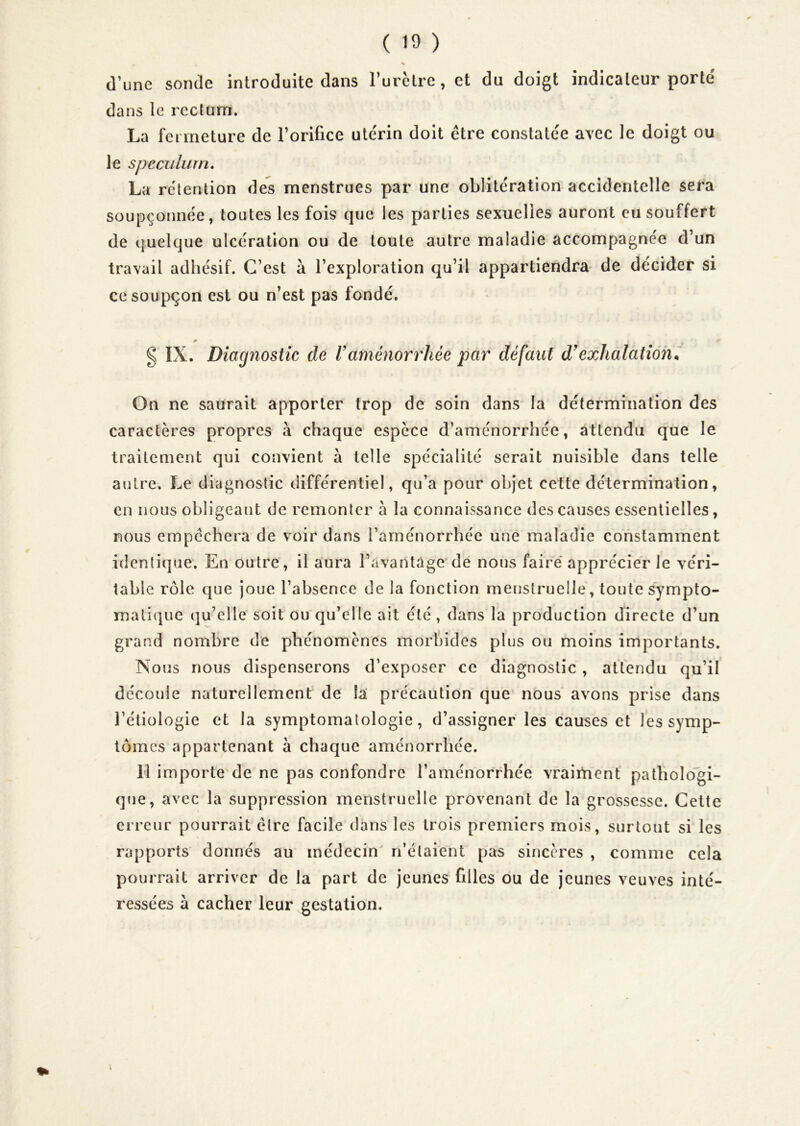 % d’une sonde introduite dans Turclre, et du doigt indicateur porte' dans le reclüm. La fermeture de l’orifice utérin doit être constatée avec le doigt ou le spéculum, La rétention des menstrues par une oblitération accidentelle sera soupçonnée, toutes les fois que les parties sexuelles auront eu souffert de quelque ulcération ou de toute autre maladie accompagnée d’un travail adhésif. C’est à l’exploration qu’il appartiendra de décider si ce soupçon est ou n’est pas fondé. IX. Diagnostic de V aménorrhée par défaut d'exhalation il On ne saurait apporter trop de soin dans la détermination des caractères propres à chaque espece d’aménorrhée, attendu que le traitement qui convient à telle spécialité serait nuisible dans telle autre. Le diagnostic différentiel, qu’a pour objet cette détermination, en nous obligeant de remonter à la connaissance des causes essentielles, nous empêchera de voir dans l’aménorrhée une maladie constamment identique. En outre, il aura l’avantage de nous faire* apprécier le véri- table rôle que joue l’absence de la fonction menstruelle, toute sympto- matique qu’elle soit ou qu’elle ait été, dans la production directe d’un grand nombre de phénomènes morbides plus ou moins importants. Nous nous dispenserons d’exposer ce diagnostic, attendu qu’il découle naturellement de la précaution que nous avons prise dans l’étiologie et la symptomatologie, d’assigner les causes et les symp- tômes appartenant à chaque aménorrhée. H importe de ne pas confondre l’aménorrhée vrairtient pathologi- que, avec la suppression menstruelle provenant de la grossesse. Cette erreur pourrait être facile dans les trois premiers mois, surtout si les rapports donnés au médecin n’étaient pas sincères , comme cela pourrait arriver de la part de jeunes filles ou de jeunes veuves inté- ressées à cacher leur gestation.