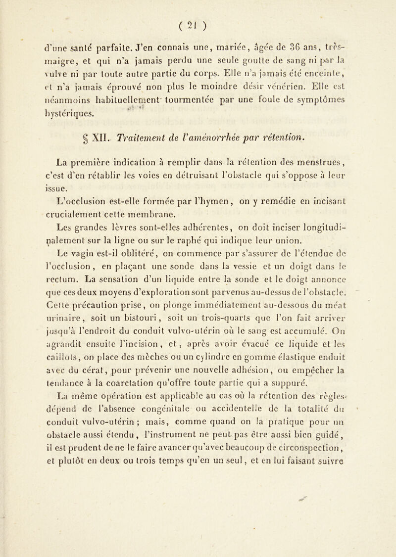 d’une santé parfaite. J’en connais une, mariée, âgée de 36 ans, très- maigre, et qui n’a jamais perdu une seule goutte de sang ni [>ar la vulve ni par toute autre partie du corps. Elle n’a jamais été enceinte, et n’a jarnais éprouvé non plus le moindre désir vénérien. Elle est néanmoins habituellement' tourmentée par une foule de symptômes hystériques. Traitement de Vaménorrhée par rétention. La première indication à remplir dans la rélention des menstrues, c’est d’en rétablir les voies en détruisant l’obstacle qui s’oppose à leur issue. L’occlusion est-elle formée par l’hymen , on y remédie en incisant crucialement celte membrane. Les grandes lèvres sont-elles adhérentes, on doit inciser longiludi- palement sur la ligne ou sur le raphé qui indicjue leur union. Le vagin est-il oblitéré, on commence par s’assurer de l’étendue de l’occlusion , en plaçant une sonde dans la vessie et un doigt dans le rectum. La sensation d’un liquide entre la sonde et le doigt annonce que ces deux moyens d’exploration sont parvenus au-dessus de l’obstacle. Celle précaution prise, on plonge immédiatement au-dessous du méat urinaire, soit un bistouri, soit un trois-quarts que l’on fait arriver jusqu’à l’endroit du conduit vulvo-ulérin ou le sang est accumulé. Oti agrandit ensuite l’incision, et, après avoir évacué ce liquide et les caillots, on place des mèches ou un cylindre en gomme élastique enduit avec du cérat, pour prévenir une nouvelle adhésion, ou empêcher la tendance à la coarctation qu’offre toute partie qui a suppuré. La même opération est applicable au cas où la rétention des règles- dépend de l’absence congénitale ou accidentelle de la totalité du conduit vulvo-utérin ; mais, comme quand on la pratique pour un obstacle aussi étendu, l’instrument ne peut.pas être aussi bien guidé, il est prudent de ne le faire avancer qu’avec beaucoup de circonspection, et plutôt en deux ou trois temps qu’en un seul, et en lui faisant suivre I