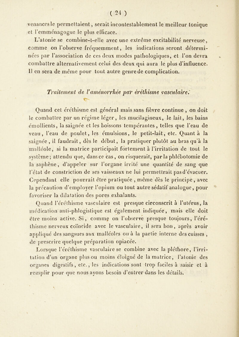 vcnanccsle permcUaient, serait incontcslablenient le meilleur tonique et remménagogue le plus eflicace. L’atonie se combine-t-elle avec une extrême excitabilité nerveuse, comme on l’observe fréquemment, les indications seront détermi- nées par l’association de ces deux modes pathologiques, et l’on devra combattre alternativement celui des deux qui aura le plus d’influence. Il en sera de meme pour tout autre genre de complication. Traitement de Vaménorrhée par éréthisme çasculaire.^ Quand cet éréthisme est général mais sans fièvre continue , on doit le combattre par un régime léger, les mucilagineux, le lait, les bains émollients, la saignée et les boissons tempérantes, telles que l’eau de veau, l’eau de poulet, les émulsions, le petit-lait, etc. Quanta la saignée , il faudrait, dès le début, la pratiquer plutôt au bras qu’à la malléole, si la matrice participait fortement à l’irritation de tout le système; attendu que, dans ce cas, on risquerait, par la phlébotomie de la saphène, d’appeler sur l’organe irrité une quantité de sang que l’état de constriclion de scs vaisseaux ne lui permettrait pas d’évacuer. Cependant elle pourrait être pratiquée , meme dès le principe, avec la précaution d’employer l’opium ou tout autre sédatif analogue, pour favoriser la dilata lion des pores exhalants. Quand l’éréthisme vasculaire est presque circonscrit à l’utérus, la médication anli-phlogistique est également indiquée, mais elle doit être moins active. Si, comme on l’observe presque toujours, l’éré- thisme nerveux coïncide avec le vasculaire, il sera bon , après avoir appliqué des sangsues aux malléoles ou à la partie interne des cuisses , de prescrire quelque préparation opiacée. Lors(]uc l’éréthisme vasculaire se combine avec la pléthore, l’irri- tation d’un organe plus ou moins éloigné de la matrice, l’atonie des organes digestifs, etc., les indications sont trop faciles à saisir et à remplir pour que nous ayons besoin d’entrer dans les détails.