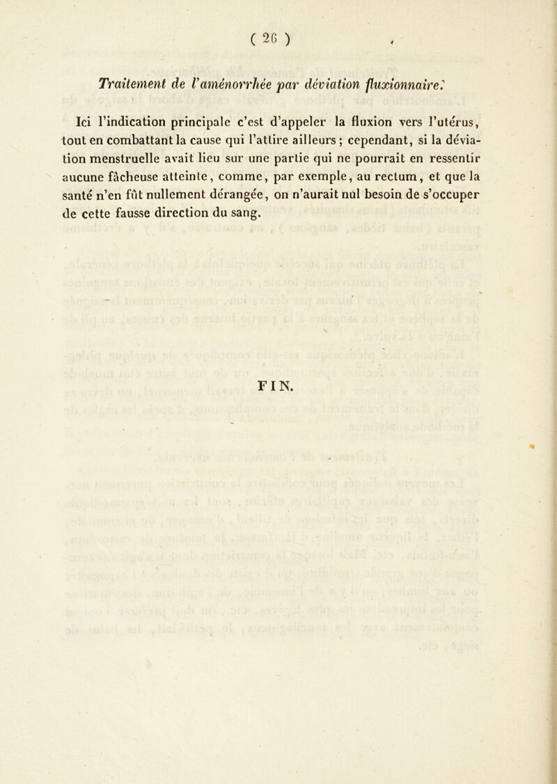 Traitement de Vaménorrhée par déviation fluxionnaire^ V Ici rindication principale c’est d’appeler la fluxion vers l’utérus, tout en combattant la cause qui l’attire ailleurs ; cependant, si la dévia- tion menstruelle avait lieu sur une partie qui ne pourrait en ressentir aucune fâcheuse atteinte, comme, par exemple, au rectum, et que la santé n’en fût nullement dérangée, on n’aurait nul besoin de s’occuper de cette fausse direction du sang. FIN. /