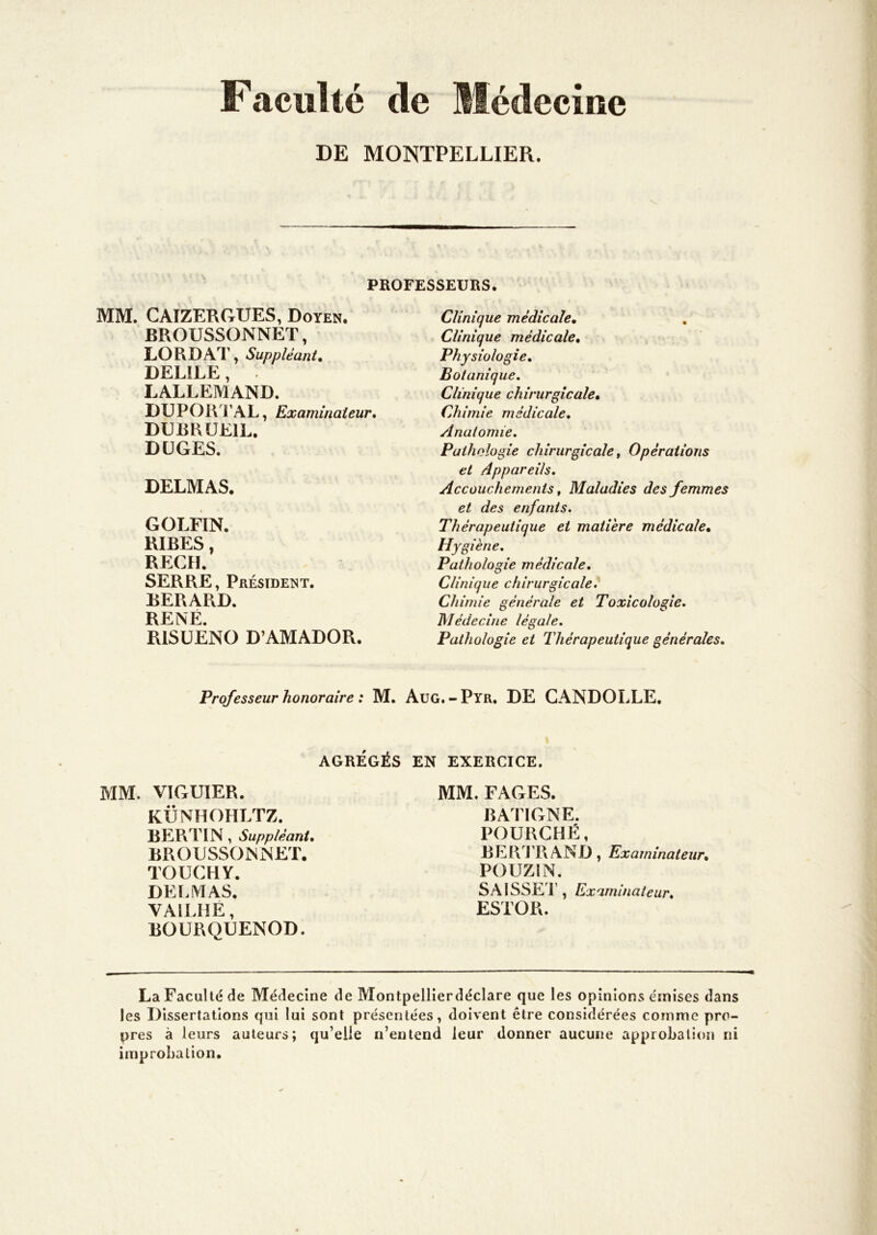 Faculté de Médecine DE MONTPELLIER. PROFESSEURS. MM. CAIZERGUES, Doyen. BROUSSONNET, LORDAT, Suppléant, DELILE, . LALLEMAND. DUPORTAL, Examinateur, DUBHÜEIL. DÜGES. DELMAS. GOLFIN. RIBES, REÇU. SERRE, Président. BERARD. RENÉ. RlSüÊNO D’AMADOR. Clinique médicale. Clinique médicale. Physiologie, Botanique, Clinique chirurgicale. Chimie médicale. Anatomie. Pathologie chirurgicale t Opérations et Appareils. Accouchements, Maladies des femmes et des enfants. Thérapeutique et matière médicale. Hygiène. Pathologie médicale. Clinique chirurgicale. Chimie générale et Toxicologie. Médecine légale. Pathologie et Thérapeutique générales. Professeur honoraire : M. AuG.-Pyr. DE GANDOLLE. AGRÉGÉS EN EXERCICE. MM. VIGUIER. KÜNHOHLTZ. BERTIN, Suppléant, BROUSSONNET. TOUCHY. DELMAS. VAILHE, BOURQUENOD. MM. FAGES. BATIGNE. FOURCHÉ, B E R J ’R A N D , Examinateur, POUZIN. SAISSE'l’, Examinateur, ESTOR. La Faculté de Médecine de Montpellierdéclare que les opinions émises dans les Dissertations qui lui sont présentées, doivent être considérées comme pro- pres à leurs auteurs; qu’elle n’entend leur donner aucune approbation ni improbation.