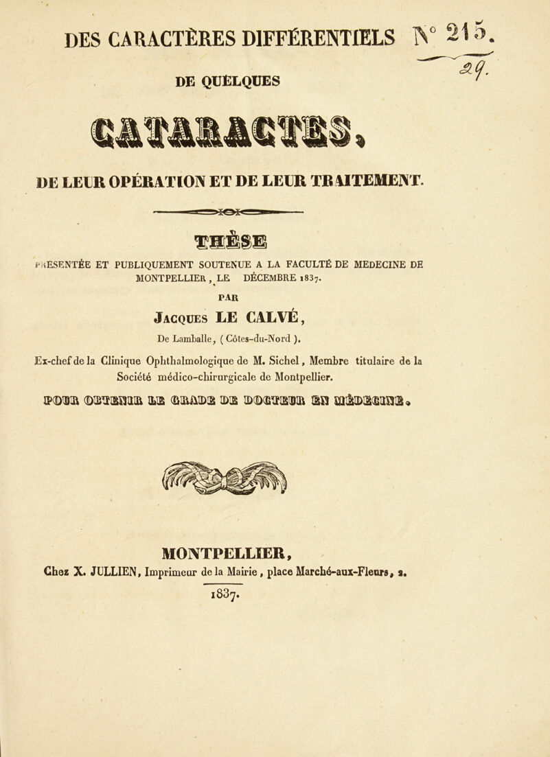 DES CARACTÈRES DIFFÉRENTIELS DE QUELQUES DE LEUR OPÉRATION ET DE LEUR TR AITEMENT. PRÉSENTÉE ET PUBLIQUEMENT SOUTENUE A LA FACULTÉ DE MEDECINE DE MONTPELLIER , LE DÉCEMBRE i837. par Jacques LE CALVÉ, De Lamballe, ( Côtes-du-Nord ). Ex-chef de la Clinique Ophthalmologique de M. Sichel, Membre titulaire de la Société médico-chirurgicale de Montpellier. Ml ©SÏSMS ILS (ÜSJMD2 SS ©CDS^SDIIi SU mâSSSUUS » MONTPELLIER, Chez X. JULIEN, Imprimeur delà Mairie, placeMarché-aux-Fleurs, s. i837.