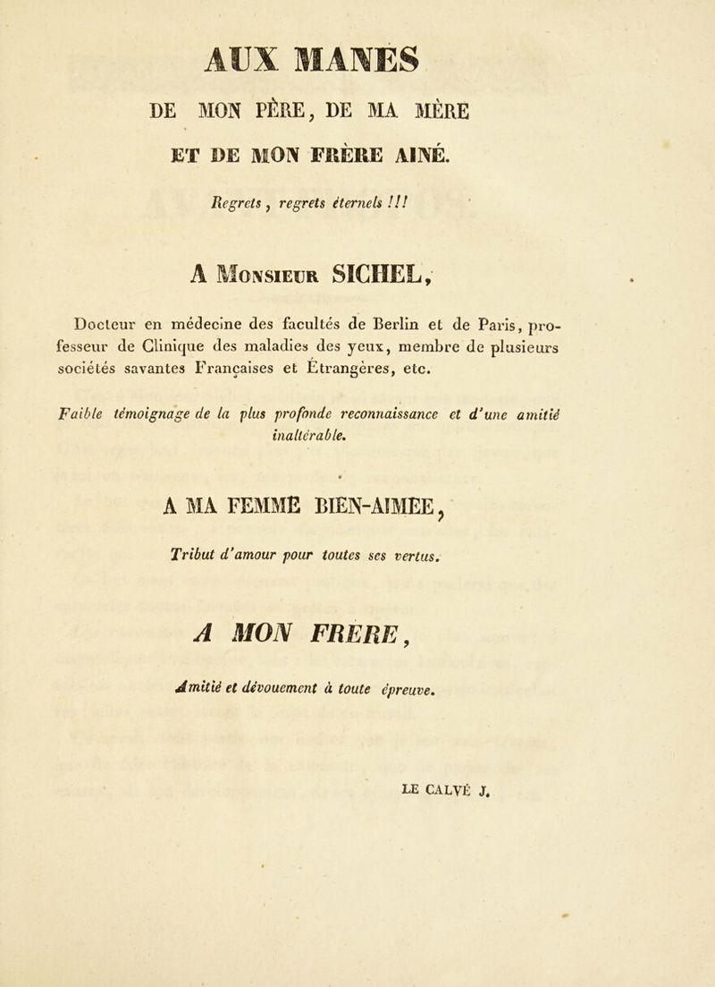 AUX MANES DE MON PÈRE, DE MA MÈRE JET DE MON FRÈRE AÎNÉ. Regrets y regrets éternels !!! A Monsieur SICHEL, Docteur en médecine des facultés de Berlin et de Paris, pro- fesseur de Clinique des maladies des yeux, membre de plusieurs sociétés savantes Françaises et Etrangères, etc. Faible témoignage de la plus profonde reconnaissance et d'une amitié inaltérable. A MA FEMME BIEN-AIMEE, Tribut d'amour pour toutes ses vertus. A MON FRERE, Amitié et dévouement à toute épreuve. LE CALVÉ Jé 9 t