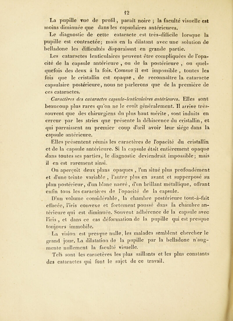 La pupille vue de profil, parait noire ; la faculté visuelle est moins diminuée que dans les capsulaires antérieures. Le diagnostic de cette cataracte est très-difficile lorsque la pupille est contractée; mais en la dilatant avec une solution de belladone les difficultés disparaissnt en grande partie. Les cataractes lenticulaires peuvent être compliquées de l’opa- cité de la capsule antérieure , ou de la postérieure , ou quel- quefois des deux à la fois. Comme il est impossible , toutes les fois que le cristallin est opaque , de reconnaître la cataracte capsulaire postérieure, nous ne parlerons que de la première de ces cataractes. Caractères des cataractes capsulo-lcnticulaires antérieures. Elles sont beaucoup plus rares qu’on ne le croit généralement. îl arrive très- souvent que des chirurgiens du plus haut mérite , sont induits en erreur par les stries que présente la déhiscence du cristallin, et qui parraissent au premier coup d’œil avoir leur siège dans la capsule antérieure. Elles présentent réunis les caractères de l’opacité du cristallin et de la capsule antérieure. Si la capsule était entièrement opaque dans toutes ses parties, le diagnostic deviendrait impossible; mais il en est rarement ainsi. On aperçoit deux plans opaques , l’un situé plus profondément et d’une teinte variable , l’autre plus en avant et supperposé au plan postérieur, d’un blanc nacré, d’un brillant métallique, offrant enfin tous les caractères de l’opacité de la capsule. D’un volume considérable, la chambre postérieure tout-à-fait effacée, l’iris convexe et fortement poussé dans la chambre an- térieure qui est diminuée. Souvent adhérence de la capsule avec l’iris , et dans ce cas déformation de la pupille qui est presque toujours immobile. La vision est presque nulle, les malades semblent chercher le grand jour. La dilatation de la pupille par la belladone n’aug- mente nullement la faculté visuelle. Tels sont les caractères les plus saillants et les plus constants des cataractes qui font le sujet de ce travail.