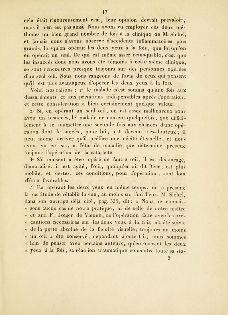 cela était rigoureusement vrai, leur opinion devrait prévaloir, mais il n’en est pas ainsi. Nous avons vu employer ces deux mé- thodes un bien grand nombre de fois à la clinique de M. Sichel, et jamais nous n’avons observé d’accidents inflammatoires plus grands, lorsqu’on opérait les deux yeux à la fois , que lorsqu’on en opérait un seul. Ce qui est même assez rernaquable, c’est que les insuccès dont nous avons été témoins à cette même clinique, se sont rencontrés presque toujours sur des personnes opérées d’un seul oeil. Nous nous rangeons de l’avis de ceux qui pensent qu’il est plus avantageux d’opérer les deux yeux à la fois. Voici nos raisons : i° le malade n’est soumis qu’une fois aux désagréments et aux privations indispensables après l’opération, et cette considération a bien certainement quelque valeur. 2° Si, en opérant un seul oeil, on est assez malheureux pour avoir un insuccès, le malade ne consent quelquefois , que diffici- lement à se soumettre une seconde fois aux chances d’une opé- ration dont le succès , pour lui, est devenu très-douteux ; il peut même arriver qu’il préfère une cécité éternelle, et nous avons vu ce cas, à l’état de maladie que détermine presque toujours l’opération de la cataracte 3* S’il consent à être opéré de l’autre oeil, il est découragé, démoralisé; il est agité, l’oeil, quoiqu’en ait dit Béer, est plus mobile, et certes, ces conditions, pour l’opération, sont loin d’être favorables. 4° En opérant les deux yeux en même-temps, on a presque la certitude de rétablir la vue , au moins sur l’un d’eux. M. Siebel, dans son ouvrage déjà cité, pag. 538, dit : a Nous ne connais- « sons aucun cas de notre pratique, ni de celle de notre maître <c et ami F. Jœger de Vienne, où l’opération faite avec les prê- te cautions nécessaires sur les deux yeux à la fois, ait été suivie a de la perte absolue de la faculté visuelle ; toujours au moins un oeil a été conservé; cependant ajoute-t-il, nous sommes loin de penser avec certains auteurs, qu’en opérant les deux « yeux à la fois , sa réac ion traumatique concentre toute sa vio- 3