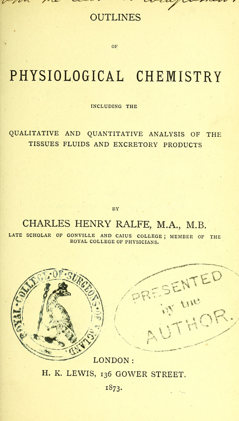 OF PHYSIOLOGICAL CHEMISTRY INCLUDING THE QUALITATIVE AND QUANTITATIVE ANALYSIS OF THE TISSUES FLUIDS AND EXCRETORY PRODUCTS BY CHARLES HENRY RALFE, M.A., M.B. LATE SCHOLAR OF GONVILLE AND CAIUS COLLEGE ; MEMBER OF THE ROYAL COLLEGE OF PHYSICIANS. 1873-