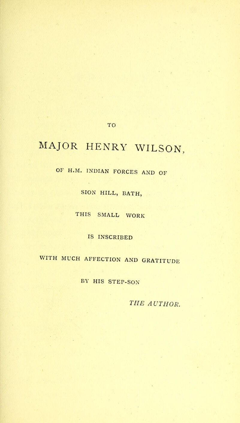 TO MAJOR HENRY WILSON, OF H.M. INDIAN FORCES AND OF SION HILL, BATH, THIS SMALL WORK IS INSCRIBED WITH MUCH AFFECTION AND GRATITUDE BY HIS STEP-SON THE AUTHOR.