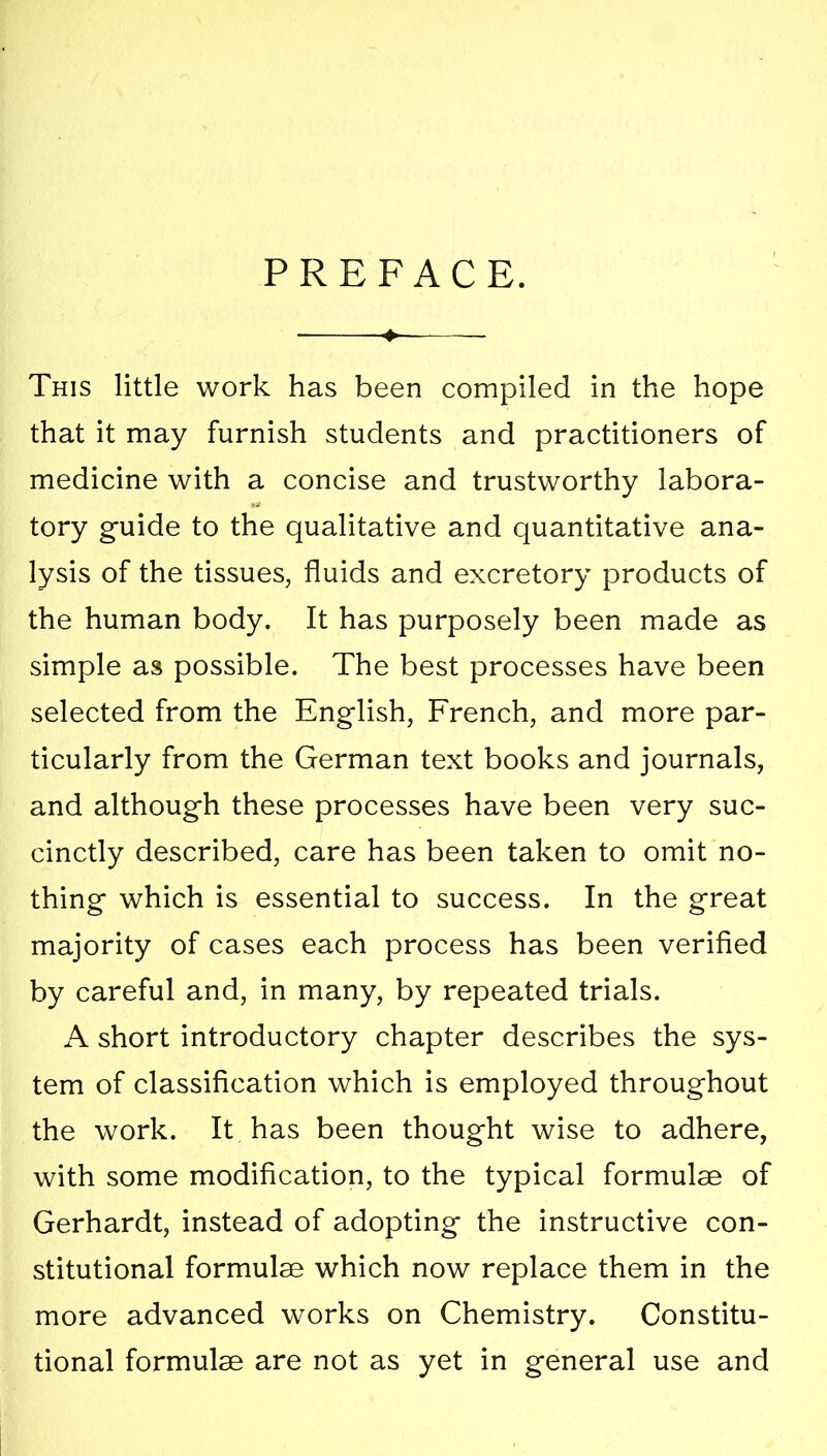 PREFACE. This little work has been compiled in the hope that it may furnish students and practitioners of medicine with a concise and trustworthy labora- tory guide to the qualitative and quantitative ana- lysis of the tissues, fluids and excretory products of the human body. It has purposely been made as simple as possible. The best processes have been selected from the English, French, and more par- ticularly from the German text books and journals, and although these processes have been very suc- cinctly described, care has been taken to omit no- thing which is essential to success. In the great majority of cases each process has been verified by careful and, in many, by repeated trials. A short introductory chapter describes the sys- tem of classification which is employed throughout the work. It has been thought wise to adhere, with some modification, to the typical formulae of Gerhardt, instead of adopting the instructive con- stitutional formulae which now replace them in the more advanced works on Chemistry. Constitu- tional formulae are not as yet in general use and