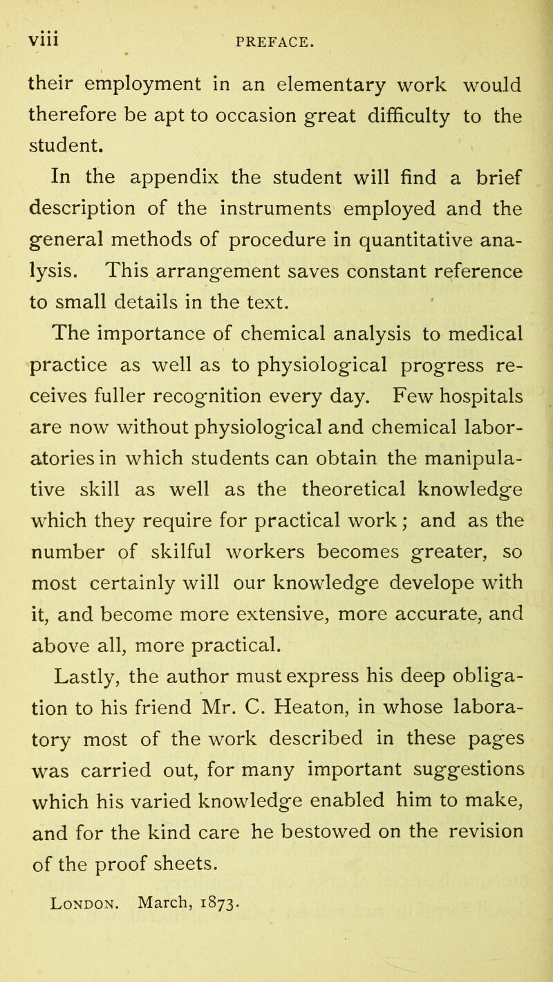 their employment in an elementary work would therefore be apt to occasion great difficulty to the student. In the appendix the student will find a brief description of the instruments employed and the general methods of procedure in quantitative ana- lysis. This arrangement saves constant reference to small details in the text. The importance of chemical analysis to medical practice as well as to physiological progress re- ceives fuller recognition every day. Few hospitals are now without physiological and chemical labor- atories in which students can obtain the manipula- tive skill as well as the theoretical knowledge which they require for practical work; and as the number of skilful workers becomes greater, so most certainly will our knowledge develope with it, and become more extensive, more accurate, and above all, more practical. Lastly, the author must express his deep obliga- tion to his friend Mr. C. Heaton, in whose labora- tory most of the work described in these pages was carried out, for many important suggestions which his varied knowledge enabled him to make, and for the kind care he bestowed on the revision of the proof sheets. London. March, 1873.